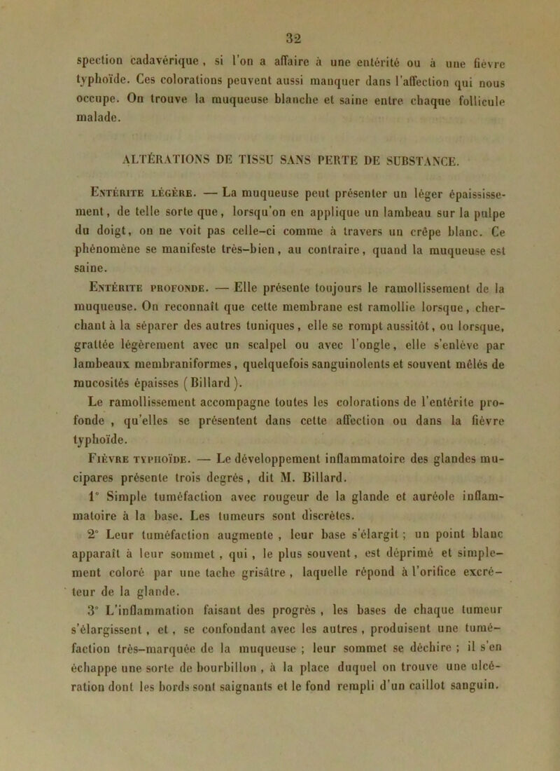 spection cadavérique , si l’on a affaire à une enlérité ou à une fièvre typhoïde. Ces colorations peuvent aussi manquer dans l’affection qui nous occupe. On trouve la muqueuse blanche et saine entre chaque follicule malade. ALTÉRATIONS DE TISSU SANS PERTE DE SUBSTANCE. Entérite légère. — La muqueuse peut présenter un léger épaississe- ment, de telle sorte que, lorsqu’on en applique un lambeau sur la pulpe du doigt, on ne voit pas celle-ci comme à travers un crêpe blanc. Ce phénomène se manifeste très-bien, au contraire, quand la muqueuse est saine. Entérite profonde. — Elle présente toujours le ramollissement de la muqueuse. On reconnaît que celte membrane est ramollie lorsque, cher- chant à la séparer des autres tuniques, elle se rompt aussitôt, ou lorsque, grattée légèrement avec un scalpel ou avec l’ongle, elle s’enlève par lambeaux membraniformes, quelquefois sanguinolents et souvent mêlés de mucosités épaisses (Billard). Le ramollissement accompagne toutes les colorations de l’entérite pro- fonde , qu’elles se présentent dans cette affection ou dans la fièvre typhoïde. Fièvre typhoïde. — Le développement inflammatoire des glandes mu- cipares présente trois degrés, dit M. Billard. 1° Simple tuméfaction avec rougeur de la glande et auréole inflam- matoire à la hase. Les tumeurs sont discrètes. 2° Leur tuméfaction augmente , leur base s’élargit ; un point blanc apparaît à leur sommet , qui , le plus souvent, est déprimé et simple- ment coloré par une tache grisâtre , laquelle répond à l’orifice excré- teur de la glande. 3° L’inflammation faisant des progrès , les bases de chaque tumeur s’élargissent, et, se confondant avec les autres, produisent une tumé- faction très-marquée de la muqueuse ; leur sommet se déchire ; il s’en échappe une sorte de bourbillon , à la place duquel on trouve une ulcé- ration dont les bords sont saignants et le fond rempli d’un caillot sanguin.