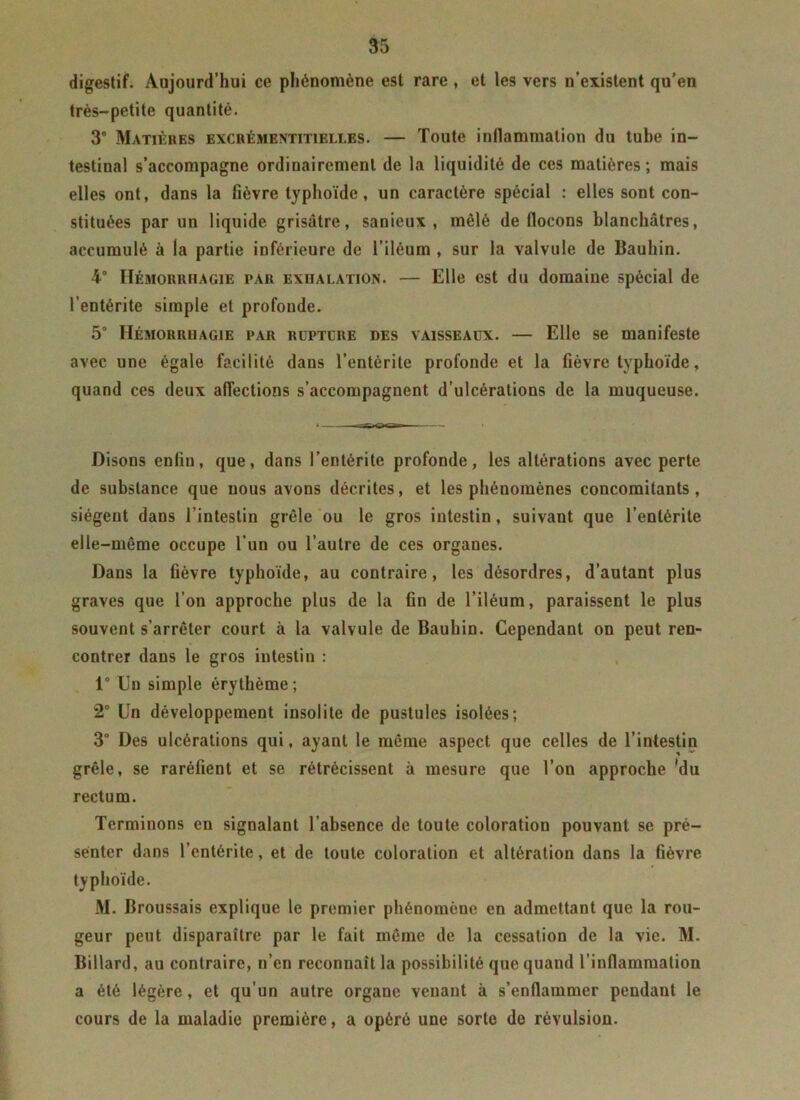 digestif. Aujourd’hui ce phénomène est rare , et les vers n’existent qu'en très-petite quantité. 3° Matières excrémentitieli.es. — Toute inflammation du tube in- testinal s’accompagne ordinairement de la liquidité de ces matières; mais elles ont, dans la fièvre typhoïde, un caractère spécial : elles sont con- stituées par un liquide grisâtre, sanieux , mêlé de flocons blanchâtres, accumulé à la partie inférieure de l’iléum , sur la valvule de Bauhin. 4° Hémorrhagie par exhalation. — Elle est du domaine spécial de l’entérite simple et profonde. 5° Hémorrhagie par rupture des vaisseaux. — Elle se manifeste avec une égale facilité dans l’entérite profonde et la fièvre typhoïde, quand ces deux affections s’accompagnent d’ulcérations de la muqueuse. Disons enfin, que, dans l’entérite profonde, les altérations avec perte de substance que nous avons décrites, et les phénomènes concomitants, siègent dans l’intestin grêle ou le gros intestin, suivant que l’entérite elle-même occupe l’un ou l’autre de ces organes. Dans la fièvre typhoïde, au contraire, les désordres, d’autant plus graves que l’on approche plus de la fin de l’iléum, paraissent le plus souvent s’arrêter court à la valvule de Bauhin. Cependant on peut ren- contrer dans le gros intestin : 1° Un simple érythème; 2° Un développement insolite de pustules isolées; 3° Des ulcérations qui, ayant le même aspect que celles de l’intestin grêle, se raréfient et se rétrécissent à mesure que l’on approche 'du rectum. Terminons en signalant l’absence de toute coloration pouvant se pré- senter dans l’entérite, et de toute coloration et altération dans la fièvre typhoïde. M. Broussais explique le premier phénomène en admettant que la rou- geur peut disparaître par le fait même de la cessation de la vie. M. Billard, au contraire, n’en reconnaît la possibilité que quand l’inflammation a été légère, et qu’un autre organe venant à s’enflammer pendant le cours de la maladie première, a opéré une sorte de révulsion.
