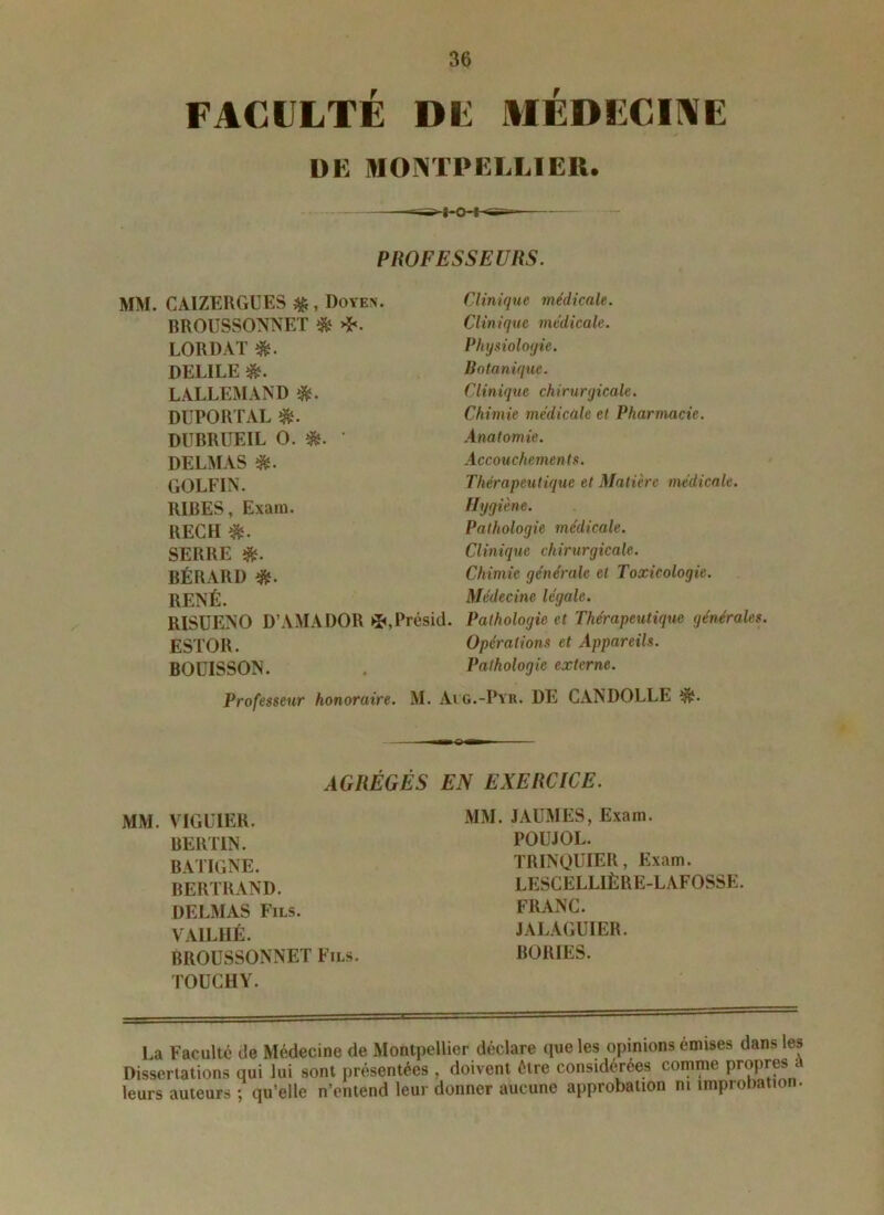 FACULTÉ DU MÉDECINE DK MONTPELLIER. PROFESSEURS. MM. CAIZERGÜES %, Doyen. BROUSSONNET & LORDAT *. DELILE LALLEMAND $. DUPORTAL $. DUBRUEIL O. *. ‘ DELMAS *. GOLFIN. RIBES, Exara. REÇU *. SERRE BÉRARD RENÉ. RISUENO D’AMADOR *,Présid. ESTOR. BOÜISSON. Professeur honoraire. Clinique médicale. Clinique médicale. Physiologie. Botanique. Clinique chirurgicale. Chimie médicale et Pharmacie. Anatomie. Accouchements. Thérapeutique et Matière médicale. Hygiène. Pathologie médicale. Clinique chirurgicale. Chimie générale et Toxicologie. Médecine légale. Pathologie et Thérapeutique générales. Opérations et Appareils. Pathologie externe. M. Aig.-Pyr. DE CANDOLLE ■■ O —i AGRÉGÉS EN EXERCICE. MM. VIGUIER. BERTIN. BATIGNE. BERTRAND. DELMAS Fils. VA1LHÉ. BROUSSONNET Fils. TOUCHY. MM. JAUMES, Exara. POUJOL. TRINQUIER, Exam. LESCELLIÈRE-LAFOSSE. FRANC. JALAGUIER. BORIES. La Faculté de Médecine de Montpellier déclare que les opinions emises dans les Dissertations qui lui sont présentées, doivent être considérées comme propres a leurs auteurs ; qu’elle n’entend leur donner aucune approbation ni improbation.