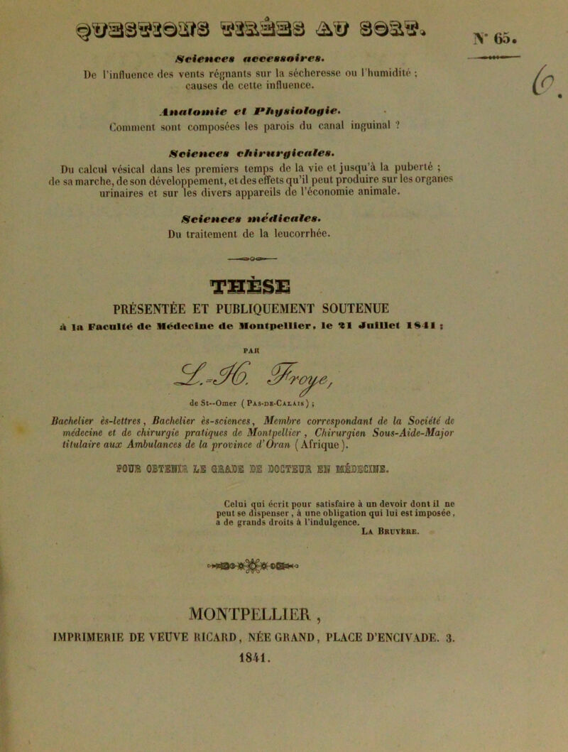 N* 65. §'®a8®8@SîS ©a&âïâ© £& ©©si'!?» Sciences accessoires. De l’influence des vents régnants sur la sécheresse ou l’humidité ; causes de cette influence. Anatomie et Physiologie. Comment sont composées les parois du canal inguinal ? Sciences chirurgicales. Du calcul vésical dans les premiers temps de la vie et jusqu’à la puberté ; de sa marche, de son développement, et des effets qu’il peut produire sur les organes urinaires et sur les divers appareils de l’économie animale. Sciences médicales. Du traitement de la leucorrhée. PRÉSENTÉE ET PUBLIQUEMENT SOUTENUE à la Faculté tic Médecine de Montpellier, le 91 Juillet 1341 : PAU de St—Orner ( Pas-de-Caiais ) ; Bachelier ès-lettres, Bachelier ès-sciences, Membre correspondant de la Société de médecine et de chirurgie pratiques de Montpellier , Chirurgien Sous-Aide-Major titulaire aux Ambulances de la province d’Oran (Afrique). FOUIS OBTBIU LE GMBE M BOGTS0K EK HÊBSOXE. Celui qui écrit pour satisfaire à un devoir dont il ne peut se dispenser , à une obligation qui lui est imposée, a de grands droits à l’indulgence. La Bruyère. MONTPELLIER , IMPRIMERIE DE VEUVE RICARD, NÉE GRAND, PLACE D’ENCIVADE. 3. 1841.