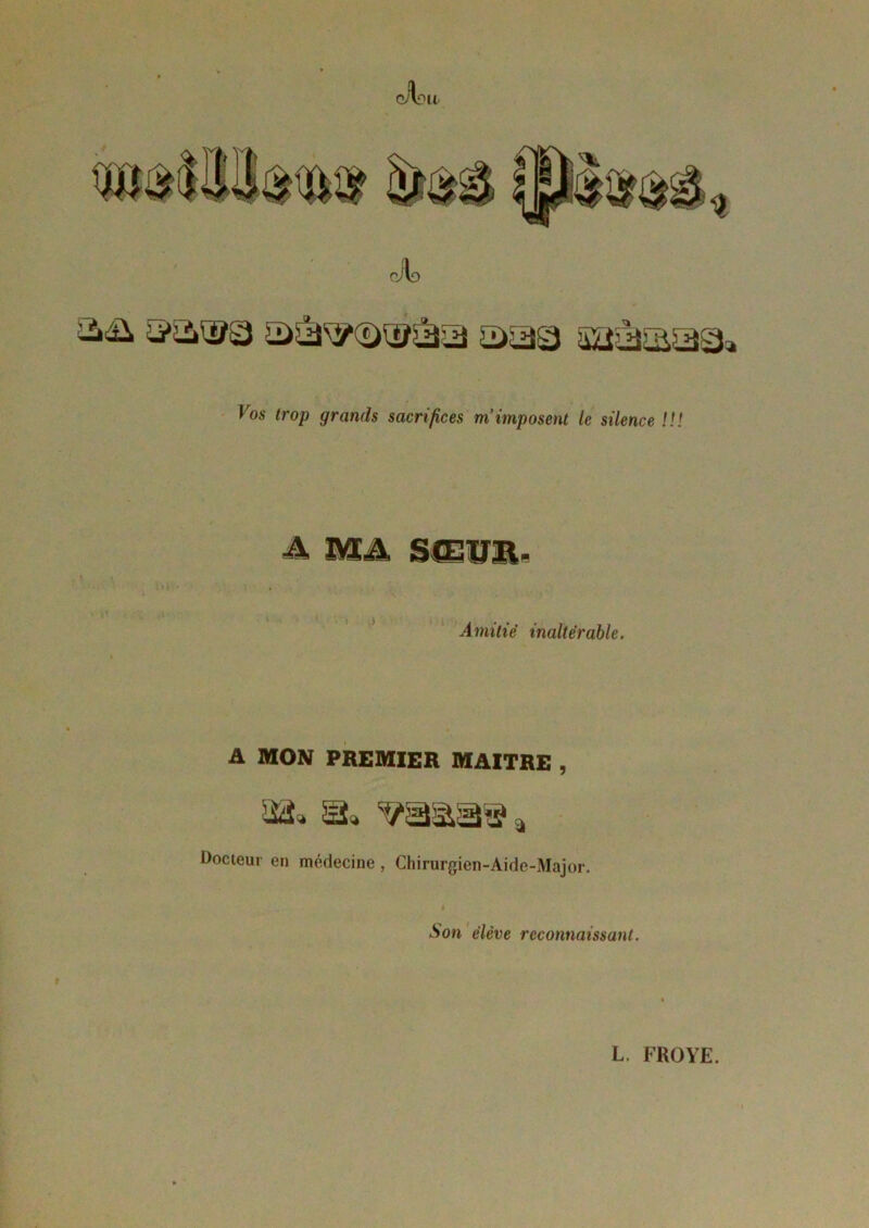 4* oJId && ©as saàsaSa Vos trop grands sacrifices m’imposent le silence !!! A MA SŒVJi. Amitié inaltérable. A MON PREMIER MAITRE , iüi» 3. <?aâa» a Docteur en médecine , Chirurgien-Aide-Major. Son élève reconnaissant.