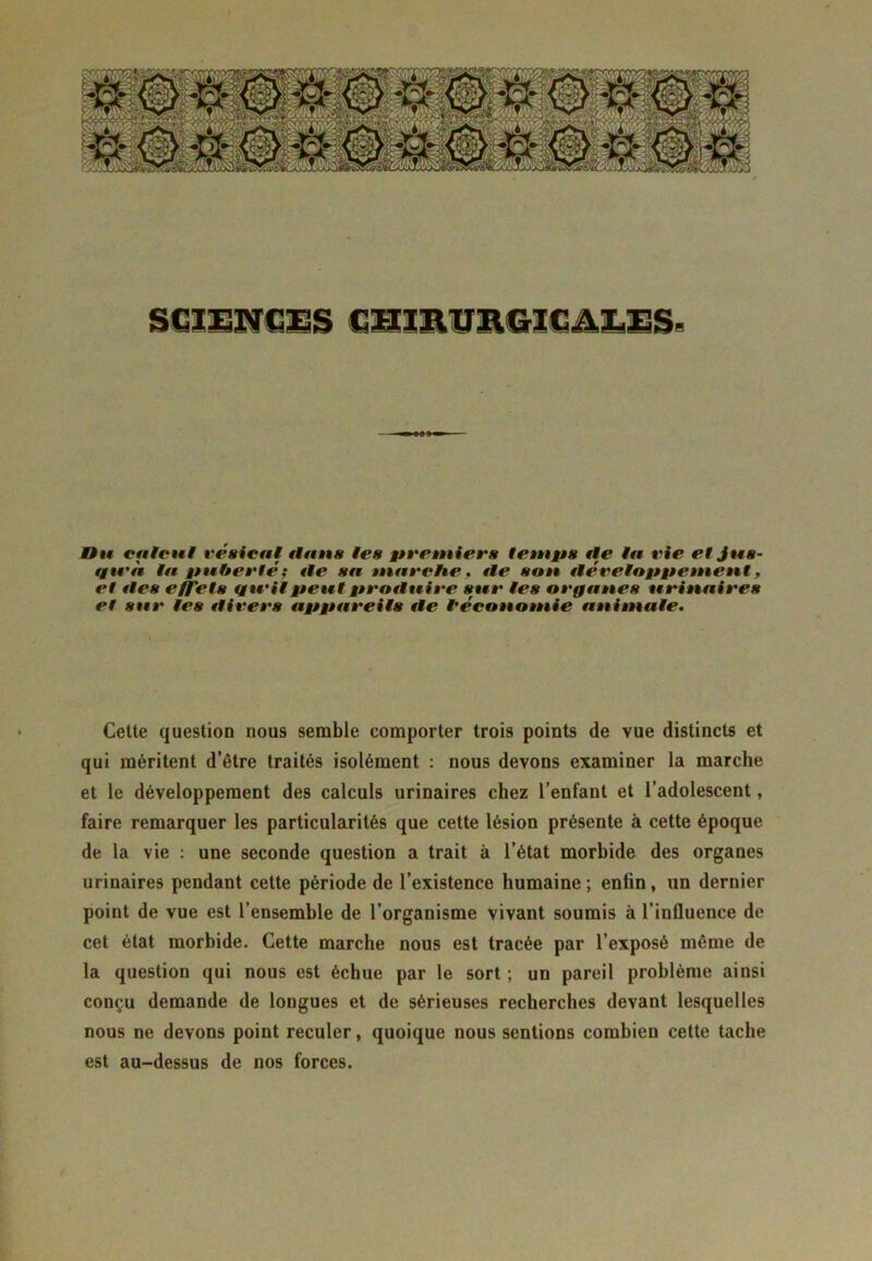 SCIENCES CHIRURGICALES- Un calcul vésical flans les premiers temps fie la rie et Jus- fgtvà la puberté : fie sa marche, fie sou iléveloppement, et fies effets tgu'ilpeutprotluire sur les orgaues uriuaires et sur les «livers appareils fie l'économie animale. Cette question nous semble comporter trois points de vue distincts et qui méritent d’être traités isolément : nous devons examiner la marche et le développement des calculs urinaires chez l’enfant et l’adolescent, faire remarquer les particularités que cette lésion présente à cette époque de la vie : une seconde question a trait à l’état morbide des organes urinaires pendant cette période de l’existence humaine; enfin, un dernier point de vue est l’ensemble de l’organisme vivant soumis à l’influence de cet état morbide. Cette marche nous est tracée par l’exposé même de la question qui nous est échue par le sort ; un pareil problème ainsi conçu demande de longues et de sérieuses recherches devant lesquelles nous ne devons point reculer, quoique nous sentions combien cette tache est au-dessus de nos forces.