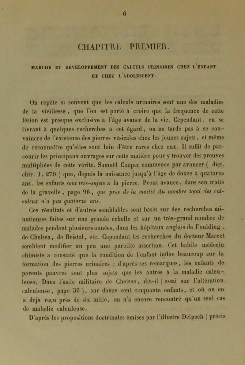 CHAPITRE PREMIER. MARCFIE ET DÉVELOPPEMENT DES CALCULS URINAIRES CHEZ l’ENFANT ET CHEZ L’ADOLESCENT. On répète si souvent que les calculs urinaires sont une des maladies de la vieillesse , que l’on est porté à croire que la fréquence de cette lésion est presque exclusive à l’àge avancé de la vie. Cependant, en se livrant à quelques recherches à cet égard , on ne tarde pas à se con- vaincre de l’existence des pierres vésicales chez les jeunes sujets , et môme de reconnaître qu’elles sout loin d’être rares chez eux. Il suffit de par- courir les principaux ouvrages sur cette matière pour y trouver des preuves multipliées de cette vérité. Samuel Cooper commence par avancer ( dict. chir. I, 270 ) que, depuis la naissance jusqu’à l’àge de douze à quatorze ans, les enfants sont très-sujets à la pierre. Prout avance, dans son traité de la gravelle , page 96, que près de la moitié du nombre total des cal- culeux n’a pas quatorze ans. Ces résultats et d’autres semblables sont basés sur des recherches mi- nutieuses faites sur une grande échelle et sur un très-grand nombre de malades pendant plusieurs années, dans les hôpitaux anglais de Foulding , de Chelsea, de Bristol, etc. Cependant les recherches du docteur Marcet semblent modifier un peu une pareille assertion. Cet habile médecin chimiste a constaté que la condition de l’enfant influe beaucoup sur la formation des pierres urinaires : d’après ses remarques, les enfants de parents pauvres sont plus sujets que les autres à la maladie calcu- leuse. Dans l’asile militaire de Chelsea, dit-il ( essai sur l’altération calculeuse , page 36 ), sur douze cent cinquante enfants, et où on en a déjà reçu près de six mille, on n’a encore rencontré qu un seul cas de maladie calculeuse. D’après les propositions doctrinales émises par l’illustre Delpech ( précis