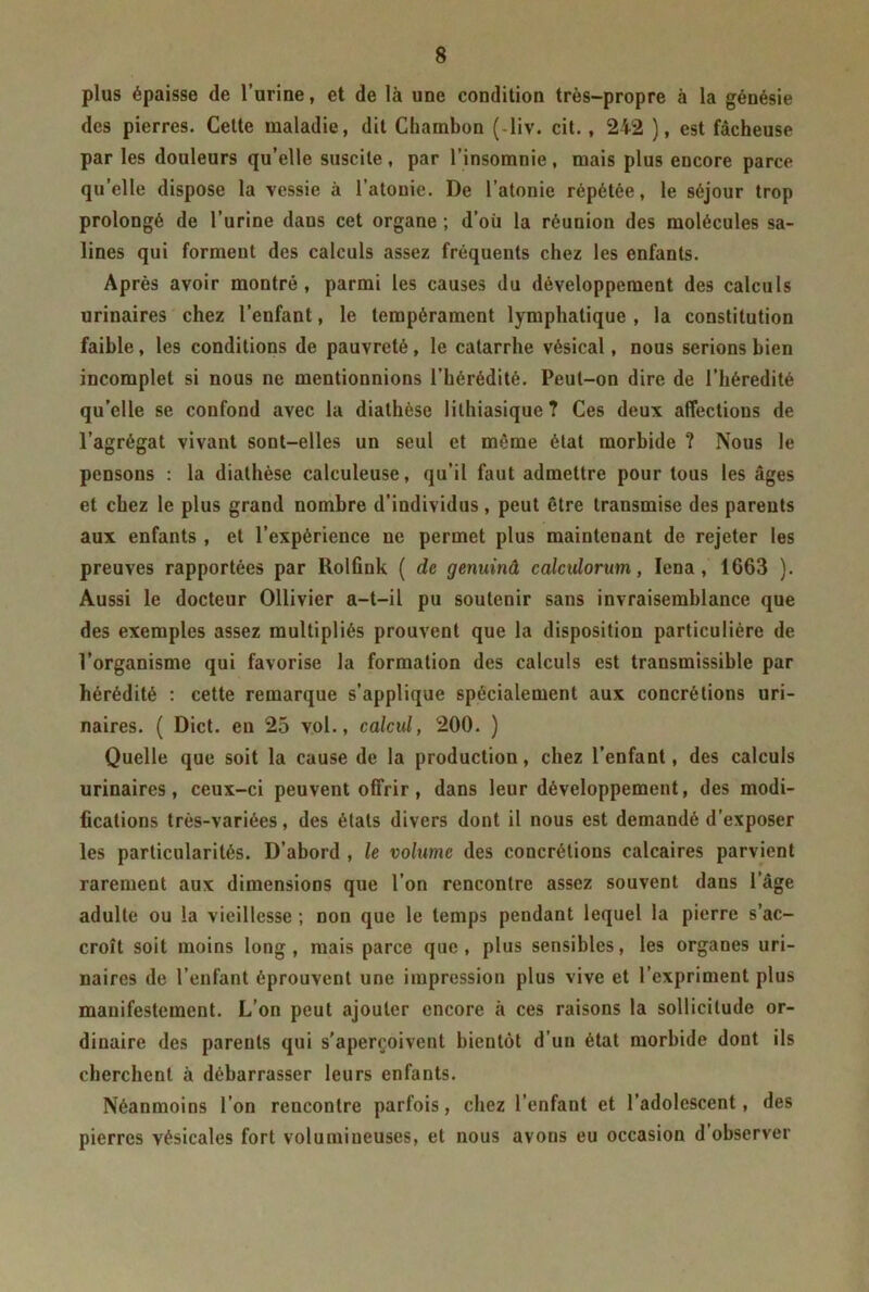 plus épaisse de l’urine, et de là une condition très-propre à la génésie des pierres. Cette maladie, dit Chambon ( liv. cit. , 242 ), est fâcheuse par les douleurs qu’elle suscite, par l’insomnie, mais plus encore parce qu’elle dispose la vessie à l’atonie. De l’atonie répétée, le séjour trop prolongé de l’urine dans cet organe ; d’oii la réunion des molécules sa- lines qui forment des calculs assez fréquents chez les enfants. Après avoir montré, parmi les causes du développement des calculs urinaires chez l’enfant, le tempérament lymphatique , la constitution faible, les conditions de pauvreté, le catarrhe vésical, nous serions bien incomplet si nous ne mentionnions l’hérédité. Peut-on dire de l’hérédité qu’elle se confond avec la diathèse lithiasique? Ces deux affections de l’agrégat vivant sont-elles un seul et même état morbide ? Nous le pensons : la diathèse caleuleuse, qu’il faut admettre pour tous les âges et chez le plus grand nombre d’individus, peut être transmise des parents aux enfants , et l’expérience ne permet plus maintenant de rejeter les preuves rapportées par Rolfink ( de genuinâ calculorum, Iena, 1663 ). Aussi le docteur Ollivier a-t-il pu soutenir sans invraisemblance que des exemples assez multipliés prouvent que la disposition particulière de l’organisme qui favorise la formation des calculs est transmissible par hérédité : cette remarque s’applique spécialement aux concrétions uri- naires. ( Dict. en 25 vol., calcul, 200. ) Quelle que soit la cause de la production, chez l’enfant, des calculs urinaires, ceux-ci peuvent offrir, dans leur développement, des modi- fications très-variées, des états divers dont il nous est demandé d’exposer les particularités. D’abord , le volume des concrétions calcaires parvient rarement aux dimensions que l’on rencontre assez souvent dans 1 âge adulte ou la vieillesse ; non que le temps pendant lequel la pierre s’ac- croît soit moins long, mais parce que, plus sensibles, les organes uri- naires de l’enfant éprouvent une impression plus vive et l’expriment plus manifestement. L’on peut ajouter encore à ces raisons la sollicitude or- dinaire des parents qui s’aperçoivent bientôt d’un état morbide dont ils cherchent à débarrasser leurs enfants. Néanmoins l’on rencontre parfois, chez l’enfant et l’adolescent, des pierres vésicales fort volumineuses, et nous avons eu occasion d observer