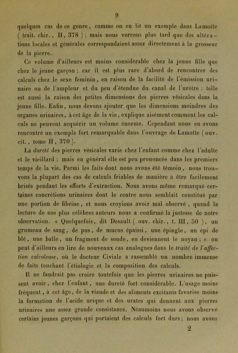 quelques cas de ce genre, comme on en lit un exemple dans Lamotte ( trait, chir., Iï, 378 ) ; mais nous verrons plus lard que des altéra- tions locales et générales correspondaient assez directement à la grosseur de la pierre. Ce volume d’ailleurs est moins considérable chez la jeune fille que chez le jeune garçon ; car il est plus rare d’abord de rencontrer des calculs chez le sexe féminin, en raison de la facilité de l’émission uri- naire ou de l’ampleur et du peu d’étendue du canal de l’urètre : telle est aussi la raison des petites dimensions des pierres vésicales dans la jeune fille. Enfin, nous devons ajouter que les dimensions moindres des organes urinaires, à cet âge de la vie, explique aisément comment les cal- culs ne peuvent acquérir un volume énorme. Cependant nous en avons rencontré un exemple fort remarquable dans l’ouvrage de Lamotte ( ouv. cit. , tome II, 370 ). La dureté des pierres vésicales varie chez l’enfant comme chez l’adulte et le vieillard ; mais en général elle est peu prononcée dans les premiers temps de la vie. Parmi les faits dont nous avons été témoin, nous trou- vons la plupart des cas de calculs friables de manière à être facilement brisés pendant les efforts d’extraction. Nous avons même remarqué cer- taines concrétions urinaires dont le centre nous semblait constitué par une portion de fibrine, et nous croyions avoir mal observé , quand la lecture de nos plus célèbres auteurs nous a confirmé la justesse de notre observation. « Quelquefois, dit Desault ( ouv. chir., t. III, 50 ), un grumeau de sang, de pus, de mucus épaissi, une épingle, un épi de blé, une balle, un fragment de sonde, en deviennent le noyau ; » on peut d’ailleurs en lire de nouveaux cas analogues dans le traité de l’affec- tion calculeuse, où le docteur Civiale a rassemblé un nombre immense de faits touchant l’étiologie et la composition des calculs. Il ne faudrait pas croire toutefois que les pierres urinaires ne puis- sent avoir , chez l’enfant , une dureté fort considérable. L’usage moins fréquent, à cet âge, de la viande et des aliments excitants favorise moins la formation de l’acide urique et des urates qui donnent aux pierres urinaires une assez grande consistance. Néanmoins nous avons observé certains jeunes garçons qui portaient des calculs fort durs; nous avons 2