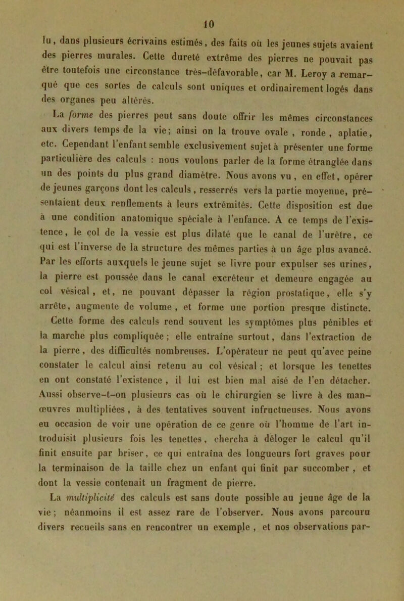 lu, dans plusieurs écrivains estimés, des faits où les jeunes sujets avaient des pierres murales. Cette dureté extrême des pierres ne pouvait pas être toutefois une circonstance très-défavorable, car M. Leroy aremar- que que ces sortes de calculs sont uniques et ordinairement logés dans des organes peu altérés. La forme des pierres peut sans doute offrir les mêmes circonstances aux di\ers temps de la vie; aiusi on la trouve ovale , ronde , aplatie, etc. Cependant 1 enfant semble exclusivement sujet à présenter une forme particulière des calculs : nous voulons parler de la forme étranglée dans un des points du plus grand diamètre. Nous avons vu, en effet, opérer de jeunes garçons dont les calculs, resserrés vers la partie moyenne, pré- cisaient deux renflements à leurs extrémités. Cette disposition est due à une condition anatomique spéciale à l’enfance. A ce temps de l’exis- tence, le col de la vessie est plus dilaté que le canal de l’urètre, ce qui est 1 inverse de la structure des mêmes parties à un âge plus avancé. Par les efforts auxquels le jeune sujet se livre pour expulser ses urines, la pierre est poussée dans le canal excréteur et demeure engagée au col vésical, et, ne pouvant dépasser la région prostatique, elle s’y arrête, augmente de volume, et forme une portion presque distincte. Cette forme des calculs rend souvent les symptômes plus pénibles et la marche plus compliquée; elle entraîne surtout, dans l’extraction de la pierre, des difficultés nombreuses. L’opérateur ne peut qu’avec peine constater le calcul ainsi retenu au col vésical ; et lorsque les tenettes en ont constaté l’existence , il lui est bien mal aisé de l’en détacher. Aussi ohserve-t-on plusieurs cas où le chirurgien se livre à des man- œuvres multipliées , à des tentatives souvent infructueuses. Nous avons eu occasion de voir une opération de ce genre où l’homme de l’art in- troduisit plusieurs fois les tenettes, chercha à déloger le calcul qu’il finit ensuite par briser, ce qui entraîna des longueurs fort graves pour la terminaison de la taille chez un enfant qui finit par succomber , et dont la vessie contenait un fragment de pierre. La multiplicité des calculs est sans doute possible au jeune âge de la vie ; néanmoins il est assez rare de l'observer. Nous avons parcouru divers recueils sans en rencontrer un exemple , et nos observations par-