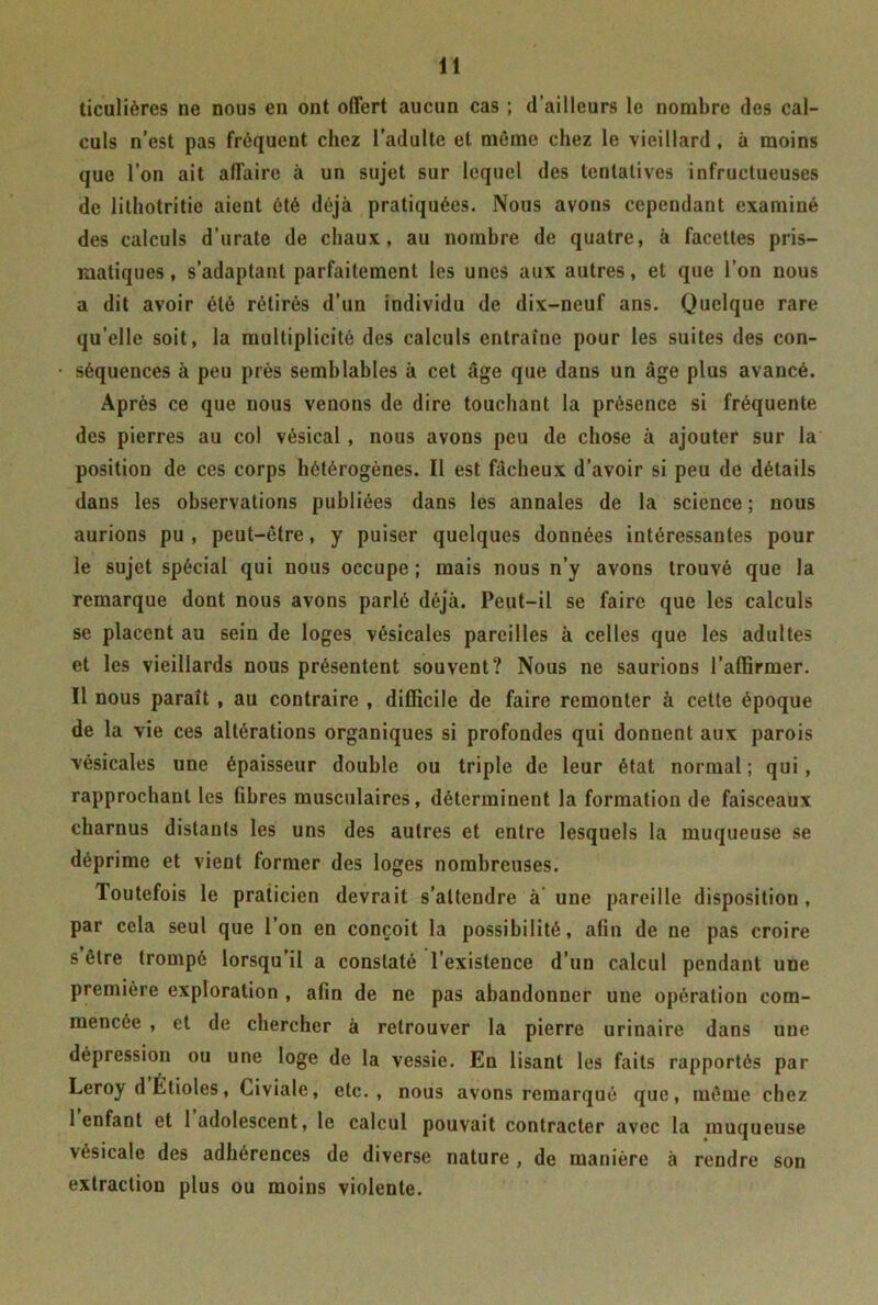 ticulières ne nous en ont offert aucun cas ; d’ailleurs le nombre des cal- culs n’est pas fréquent chez l’adulte et môme chez le vieillard , à moins que l’on ait affaire à un sujet sur lequel des tentatives infructueuses de lithotritie aient été déjà pratiquées. Nous avons cependant examiné des calculs d’urate de chaux, au nombre de quatre, à facettes pris- matiques, s’adaptant parfaitement les unes aux autres, et que l’on nous a dit avoir été rétirés d’un individu de dix-neuf ans. Quelque rare qu elle soit, la multiplicité des calculs entraîne pour les suites des con- séquences à peu près semblables à cet âge que dans un âge plus avancé. Après ce que nous venons de dire touchant la présence si fréquente des pierres au col vésical , nous avons peu de chose à ajouter sur la position de ces corps hétérogènes. Il est fâcheux d’avoir si peu de détails dans les observations publiées dans les annales de la science ; nous aurions pu, peut-être, y puiser quelques données intéressantes pour le sujet spécial qui nous occupe ; mais nous n’y avons trouvé que la remarque dont nous avons parlé déjà. Peut-il se faire que les calculs se placent au sein de loges vésicales pareilles à celles que les adultes et les vieillards nous présentent souvent? Nous ne saurions l'affirmer. Il nous paraît , au contraire , difficile de faire remonter à cette époque de la vie ces altérations organiques si profondes qui donnent aux parois vésicales une épaisseur double ou triple de leur état normal; qui, rapprochant les fibres musculaires, déterminent la formation de faisceaux charnus distants les uns des autres et entre lesquels la muqueuse se déprime et vient former des loges nombreuses. Toutefois le praticien devrait s’attendre à une pareille disposition , par cela seul que l’on en conçoit la possibilité, afin de ne pas croire s être trompé lorsqu’il a constaté l’existence d’un calcul pendant une première exploration , afin de ne pas abandonner une opération com- mencée , et de chercher à retrouver la pierre urinaire dans une dépression ou une loge de la vessie. En lisant les faits rapportés par Leroy d Étioles, Civiale, etc., nous avons remarqué que, même chez 1 enfant et 1 adolescent, le calcul pouvait contracter avec la muqueuse vésicale des adhérences de diverse nature , de manière à rendre son extraction plus ou moins violente.