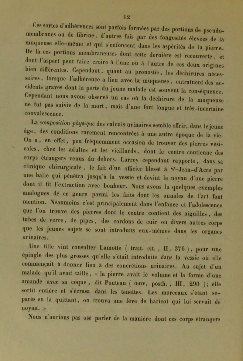 Cessons d’adhérences sont parfois formées par des portions de psendo- mem rancs ou de fibrine, d autres fois par des fongosités élevées de la muqueuse elle-même et qui s’enfoncent dans les aspérités de la pierre. De là ccs portions membraneuses dont cette dernière est recouverte , et dont l'aspect peut faire croire à l’une ou à l’autre de ces deux origines bien différentes. Cependant, quant au pronostic, les déchirures Néces- saires , lorsque l’adhérence a lieu avec la muqueuse, entraînent des ac- cidents graves dont la perte du jeune malade est souvent la conséquence Cependant nous avons observé un cas où la déchirure de la muqueuse ne fut pas suivie de la mort, mais d’une fort longue et très-incertaine convalescence. La composition physique des calculs urinaires semble offrir, dans le jeune âge, des conditions rarement rencontrées à une autre époque de la vie. On a, en effet, peu fréquemment occasion de trouver des pierres vési- cales, chez les adultes et les vieillards, dont le centre contienne des corps etrangers venus du dehors. Larrey cependant rapporte, dans sa clinique chirurgicale , le fait d’un officier blessé à S'-Jean-d’Acre par une balle qui pénétra jusqu’à la vessie et devint le noyau d’une pierre dont il fit l extraction avec bonheur. Nous avons lu quelques exemples analogues de ce genre parmi les faits dont les annales de l’art font mention. Néanmoins c’est principalement dans l’enfance et l’adolescence que l’on trouve des pierres dont le centre contient des aiguilles , des tubes de verre, de pipes, des cordons de cuir ou divers autres corps que les jeunes sujets se sont introduits eux-mêmes dans les organes urinaires. Une fille vint consulter Lamotte ( trait, cit. , II, 376 ), pour une épingle des plus grosses qu’elle s’était introduite dans la vessie où elle commençait à donner lieu à des concrétions urinaires, Au sujet d’un malade qu’il avait taillé, « la pierre avait le volume et la forme d’une amande avec sa coque , dit Pouteau ( œuv, posth., III, 290 ); elle soi lit entière et s écrasa dans les tenettes. Les morceaux s’étant sé- parée en la quittant, on trouva une fève de haricot qui lui servait de noyau. » INous n aurions pas osé parler de la manière dont ces corps étrangers