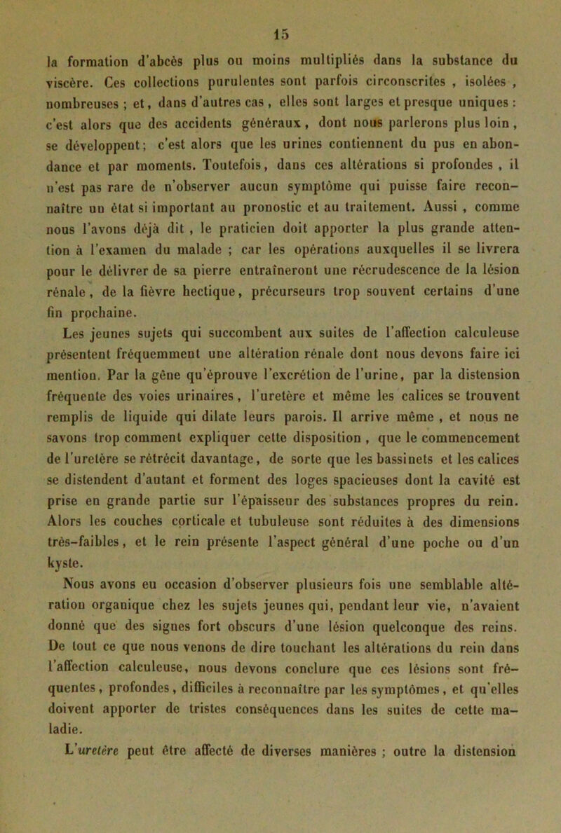 la formation d’abcès plus ou moins multipliés dans la substance du viscère. Ces collections purulentes sont parfois circonscrites , isolées , nombreuses ; et, dans d’autres cas , elles sont larges et presque uniques : c’est alors que des accidents généraux, dont nous parlerons plus loin, se développent; c’est alors que les urines contiennent du pus en abon- dance et par moments. Toutefois, dans ces altérations si profondes , il n’est pas rare de n’observer aucun symptôme qui puisse faire recon- naître un état si important au pronostic et au traitement. Aussi , comme nous l’avons déjà dit , le praticien doit apporter la plus grande atten- tion à l’examen du malade ; car les opérations auxquelles il se livrera pour le délivrer de sa pierre entraîneront une recrudescence de la lésion rénale, de la fièvre hectique, précurseurs trop souvent certains d’une fin prochaine. Les jeunes sujets qui succombent aux suites de l’affection calculeuse présentent fréquemment une altération rénale dont nous devons faire ici mention. Par la gène qu’éprouve l’excrétion de l’urine, par la distension fréquente des voies urinaires, l’uretère et même les calices se trouvent remplis de liquide qui dilate leurs parois. Il arrive même , et nous ne savons trop comment expliquer cette disposition , que le commencement de l’uretère se rétrécit davantage, de sorte que les bassinets et les calices se distendent d’autant et forment des loges spacieuses dont la cavité est prise en grande partie sur l’épaisseur des substances propres du rein. Alors les couches corticale et tubuleuse sont réduites à des dimensions très-faibles, et le rein présente l’aspect général d’une poche ou d’un kyste. Nous avons eu occasion d’observer plusieurs fois une semblable alté- ration organique chez les sujets jeunes qui, pendant leur vie, n’avaient donné que des signes fort obscurs d’une lésion quelconque des reins. De tout ce que nous venons de dire touchant les altérations du rein dans 1 affection calculeuse, nous devons conclure que ces lésions sont fré- quentes, profondes, difficiles à reconnaître par les symptômes , et qu’elles doivent apporter de tristes conséquences dans les suites de cette ma- ladie. L'uretère peut être affecté de diverses manières ; outre la distension