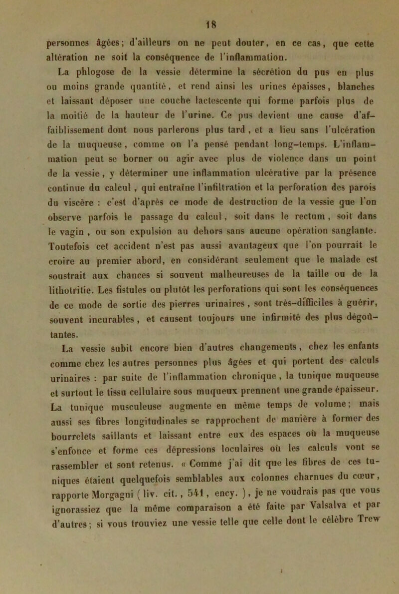 personnes âgées; d’ailleurs on ne peut douter, en ce cas, que cette altération ne soit la conséquence de l’inflammation. La phlogose de la vessie détermine la sécrétion du pus en plus ou moins grande quantité, et rend ainsi les urines épaisses, blanches et laissant déposer une couche lactescente qui forme parfois plus de la moitié de la hauteur de l’urine. Ce pus devient une cause d’af- faiblissement dont nous parlerons plus tard , et a lieu sans l’ulcération de la muqueuse , comme on l’a pensé pendant long-temps. L'inflam- mation peut se borner ou agir avec plus de violence dans un point de la vessie , y déterminer une inflammation ulcérative par la présence continue du calcul , qui eutraîne l'infiltration et la perforation des parois du viscère : c’est d’après ce mode de destruction de la vessie que l’on observe parfois le passage du calcul, soit dans le rectum , soit dans le vagin , ou son expulsion au dehors sans aucune opération sanglante. Toutefois cet accident n’est pas aussi avantageux que l’on pourrait le croire au premier abord, en considérant seulement que le malade est soustrait aux chances si souvent malheureuses de la taille ou de la lithotritie. Les fistules ou plutôt les perforations qui sont les conséquences de ce mode de sortie des pierres urinaires , sont très-difficiles à guérir, souvent incurables, et causent toujours une infirmité des plus dégoû- tantes. La vessie subit encore bien d’autres changements, chez les enfants comme chez les autres personnes plus âgées et qui portent des calculs urinaires : par suite de l’inflammation chronique , la tunique muqueuse et surtout le tissu cellulaire sous muqueux prennent une grande épaisseur. La tunique musculeuse augmente en même temps de volume; mais aussi ses fibres longitudinales se rapprochent de manière à former des bourrelets saillants et laissant entre eux des espaces où la muqueuse s’enfonce et forme ces dépressions loculaires où les calculs vont se rassembler et sont retenus. « Comme j’ai dit que les fibres de ces tu- niques étaient quelquefois semblables aux colonnes charnues du cœur, rapporte Morgagni ( liv. cit. , 541 , ency. ), je ne voudrais pas que vous ignorassiez que la même comparaison a été faite par Valsalva et par d’autres ; si vous trouviez une vessie telle que celle dont le célèbre Trew