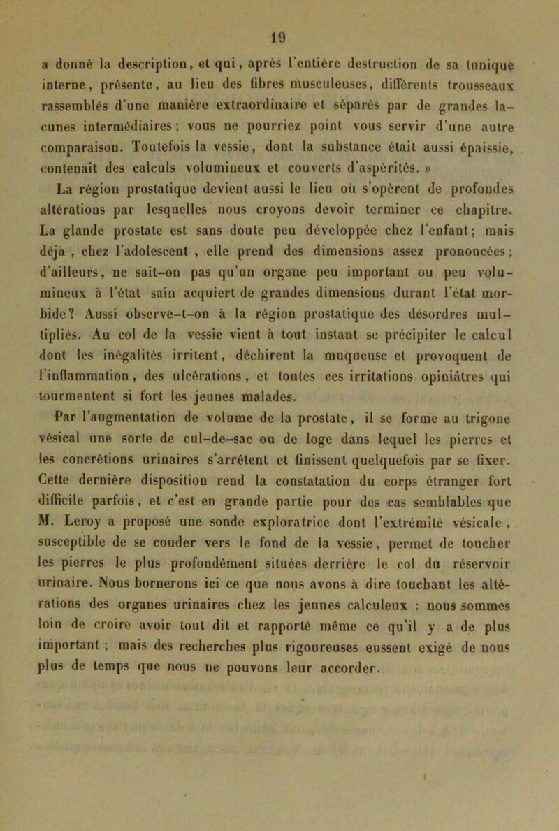 a donné la description, et qui, après l’entière destruction de sa tunique interne, présente, au lieu des fibres musculeuses, différents trousseaux rassemblés d’une manière extraordinaire et séparés par de grandes la- cunes intermédiaires; vous ne pourriez point vous servir d’une autre comparaison. Toutefois la vessie, dont la substance était aussi épaissie, contenait des calculs volumineux et couverts d’aspérités. » La région prostatique devient aussi le lieu où s’opèrent de profondes altérations par lesquelles nous croyons devoir terminer ce chapitre. La glande prostate est sans doute peu développée chez l’enfant; mais déjà , chez l’adolescent , elle prend des dimensions assez prononcées ; d’ailleurs, ne sait-on pas qu’un organe peu important ou peu volu- mineux à l’état sain acquiert de grandes dimensions durant l’état mor- bide? Aussi observe-t-on à la région prostatique des désordres mul- tipliés. Au col de la vessie vient à tout instant se précipiter le calcul dont les inégalités irritent, déchirent la muqueuse et provoquent de l'inflammation, des ulcérations, et toutes ces irritations opiniâtres qui tourmentent si fort les jeunes malades. Par l’augmentation de volume de la prostate, il se forme au trigone vésical une sorte de cul-de-sac ou de loge dans lequel les pierres et les concrétions urinaires s’arrêtent et finissent quelquefois par se fixer. Cette dernière disposition rend la constatation du corps étranger fort difficile parfois, et c’est en grande partie pour des cas semblables que M. Leroy a proposé une sonde exploratrice dont l’extrémité vésicale , susceptible de se couder vers le fond de la vessie, permet de toucher les pierres le plus profondément situées derrière le col du réservoir urinaire. Nous bornerons ici ce que nous avons à dire touchant les alté- rations des organes urinaires chez les jeunes calculeux : nous sommes loin de croire avoir tout dit et rapporté même ce qu’il y a de plus important ; mais des recherches plus rigoureuses eussent exigé de nou« plus de temps que nous ne pouvons leur accorder.