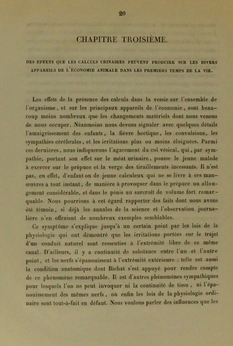 âo CHAPITRE TROISIÈME. DES EFFETS QUE LES CALCULS ÜRINAIIIES PEUVENT PRODUIRE SUR LES DIVERS APPAREILS DE L’ÉCONOMIE ANIMALE DANS LES PREMIERS TEMPS DE LA V1B. Les effets de la présence des calculs dans la vessie sur l’ensemble de l’organisme , et sur les principaux appareils de l’économie, sont beau- coup moins nombreux que les changements matériels dont nous venons de nous occuper. Néanmoins nous devons signaler avec quelques détails l’amaigrissement des enfants, la fièvre hectique, les convulsions, les sympathies cérébrales, et les irritations plus ou moins éloignées. Parmi ces dernières, nous indiquerons l’agacement du col vésical, qui, par sym- pathie, portant son effet sur le méat urinaire, pousse le jeune malade à exercer sur le prépuce et la verge des tiraillements incessants. Il n’est pas, en effet, d’enfant ou de jeune calculeux qui ne se livre à ces man- œuvres à tout instant, de manière à provoquer dans le prépuce un allon- gement considérable, et dans le pénis un surcroît de volume fort remar- quable. Nous pourrions à cet égard rapporter des faits dont nous avons été témoiu, si déjà les annales de la science et l’observation journa- lière n’en offraient de nombreux exemples semblables. Ce symptôme s’explique jusqu’à un certain point par les lois de la physiologie qui ont démontré que les irritations portées sur le trajet d’un conduit naturel sont ressenties à l’extrémité libre de ce même canal. D’ailleurs, il y a continuité de substance entre 1 un et 1 autre point, et les nerfs s’épanouissent à l’extrémité extérieure : telle est aussi la condition anatomique dont Bichat s’est appuyé pour rendre compte de ce phénomène remarquable. Il est d’autres phénomènes sympathiques pour lesquels l’on ne peut invoquer ni la continuité de tissu , ni 1 épa- nouissement des mêmes nerfs , où enfin les lois de la physiologie ordi- naire sont tout-à-fait en défaut. Nous voulons parler des influences que les