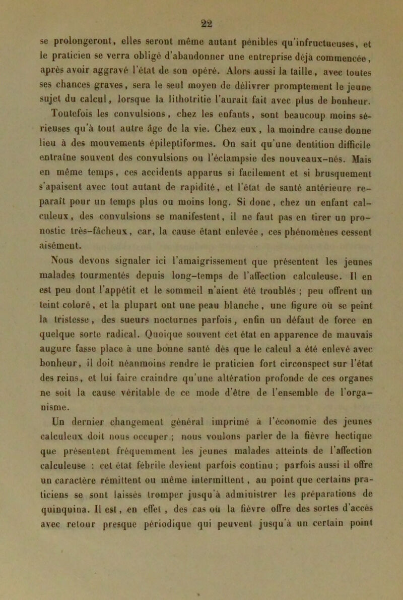 se prolongeront, elles seront même autant pénibles qu’infructueuses, et le praticien se verra obligé d’abandonner une entreprise déjà commencée , après avoir aggravé l’état de son opéré. Alors aussi la taille, avec toutes ses chances graves, sera le seul moyen de délivrer promptement le jeune sujet du calcul, lorsque la lithotritie l’aurait fait avec plus de bonheur. Toutefois les convulsions, chez les enfants, sont beaucoup moins sé- rieuses qu’à tout autre âge de la vie. Chez eux, la moindre cause donne lieu à des mouvements épileptiformes. On sait qu’une dentition difficile entraîne souvent des convulsious ou l’éclampsie des nouveaux-nés. Mais en même temps, ces accidents apparus si facilement et si brusquement s’apaisent avec tout autant de rapidité, et l’état de santé antérieure re- paraît pour un temps plus ou moins long. Si donc, chez un enfant cal- culeux, des convulsions se manifestent, il ne faut pas en tirer un pro- nostic très-fâcheux, car, la cause étant enlevée , ces phénomènes cessent aisément. Nous devons signaler ici l’amaigrissement que présentent les jeunes malades tourmentés depuis long-temps de l’affection calculeuse. Il en est peu dont l’appétit et le sommeil n’aient été troublés ; peu offrent un teint coloré, et la plupart ont une peau blanche, une figure où se peint la tristesse, des sueurs nocturnes parfois, enfin un défaut de force en quelque sorte radical. Quoique souvent cet état en apparence de mauvais augure fasse place à une bonne santé dès que le calcul a été enlevé avec bonheur, il doit néanmoins rendre le praticien fort circonspect sur l’état des reins, et lui faire craindre qu’une altération profonde de ces organes ne soit la cause véritable de ce mode d’être de l’ensemble de l’orga- nisme. Un dernier changement général imprimé à l’économie des jeunes calculeux doit nous occuper ; nous voulons parler de la fièvre hectique que présentent fréquemment les jeunes malades atteints de l’affection calculeuse : cet état fébrile devient parfois continu ; parfois aussi il offre un caractère rémittent ou même intermittent, au point que certains pra- ticiens se sont laissés tromper jusqu’à administrer les préparations de quinquina. Il est, en effet , des cas où la fièvre offre des sortes d accès avec retour presque périodique qui peuvent jusqu à un certain point