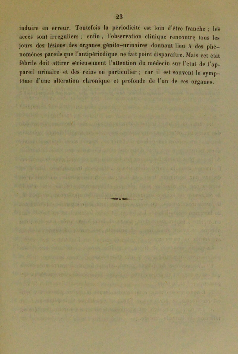 iuduire en erreur. Toutefois la périodicité est loin d’être frauche ; les accès sont irréguliers ; enfin , l’observation clinique rencontre tous les jours des lésions des organes génito-urinaires donnant lieu à des phé- nomènes pareils que l’antipériodique ne fait point disparaître. Mais cet état fébrile doit attirer sérieusement l’attention du médecin sur l’état de l’ap- pareil urinaire et des reins en particulier ; car il est souvent le symp- tôme d’une altération chronique et profonde de l’un de ces organes.