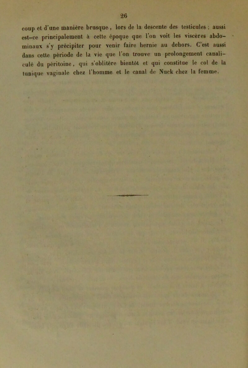 coup et d’une manière brusque , lors de la descente des testicules ; aussi est-ce principalement à cette époque que l’on voit les viscères abdo- minaux s’y précipiter pour venir faire hernie au dehors. C’est aussi dans cette période de la vie que l’on trouve un prolongement canali- culé du péritoine, qui s’oblitère bientôt et qui constitue le col de la tunique vaginale chez l’homme et le canal de Nuck chez la femme.