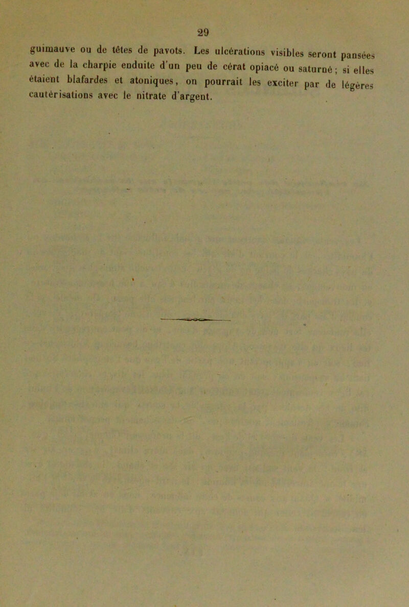 guimauve ou de têtes de pavots. Les ulcérations visibles seront pansées avec de la charpie enduite d’un peu de cérat opiacé ou saturné; si elles étaient blafardes et atoniques, on pourrait les exciter par de légères cautérisations avec le nitrate d’argent. I ^K.