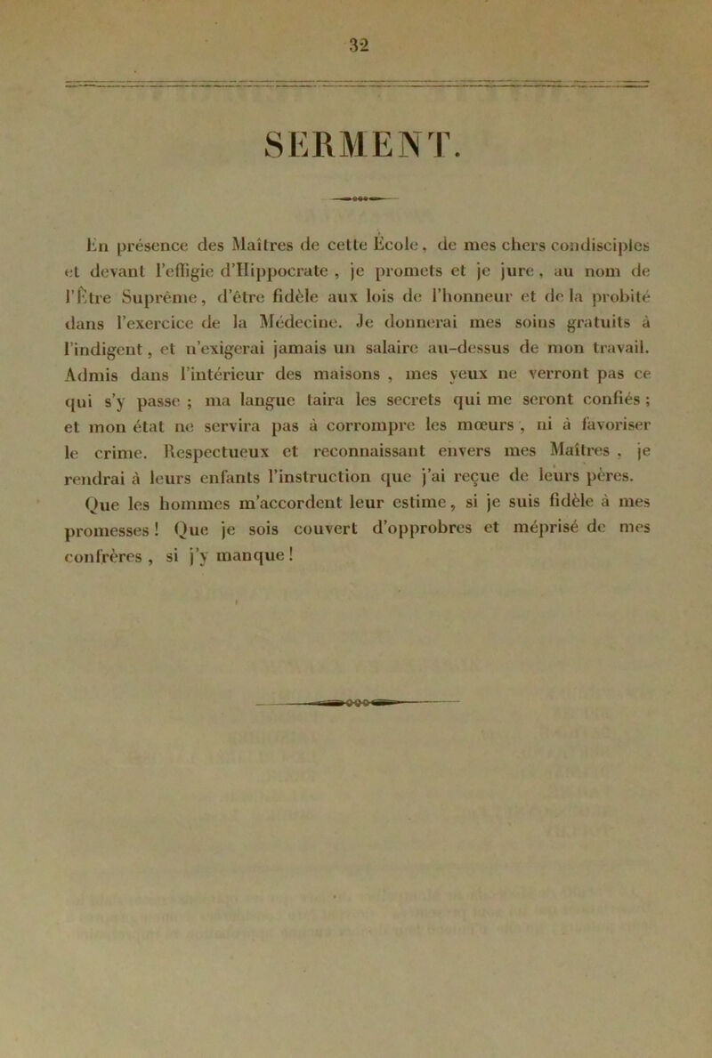 3*2 SERMENT. En présence des Maîtres de cette École, de mes chers condisciples et devant l’effigie d’Hippocrate , je promets et je jure, au nom de l’Étre Suprême, d’être fidèle aux lois de l’honneur et de la probité dans l’exercice de la Médecine. Je donnerai mes soins gratuits à l’indigent, et n’exigerai jamais un salaire au-dessus de mon travail. Admis dans l’intérieur des maisons , mes yeux ne verront pas ce qui s’y passe ; ma langue taira les secrets qui me seront confiés ; et mon état ne servira pas à corrompre les mœurs , ni à favoriser le crime. Respectueux et reconnaissant envers mes Maîtres . je rendrai à leurs enfants l’instruction que j’ai reçue de leurs pères. Que les hommes m’accordent leur estime, si je suis fidèle à mes promesses ! Que je sois couvert d’opprobres et méprisé de mes confrères , si j’\ manque ! t