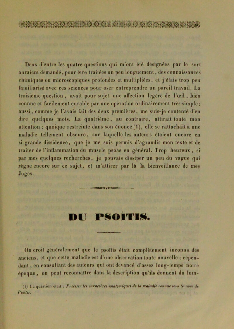 m \J*£X it Doux d’entre les quatre questions qui m’ont été désignées par le sort auraient demandé, pour être traitées un peu longuement, des connaissances chimiques ou microscopiques profondes et multipliées, cl j’étais trop peu familiarisé avec ces sciences pour oser entreprendre un pareil travail. La troisième question , avait pour sujet une affection légère de l’œil , bien connue et facilement curable par une opération ordinairement très-simple; aussi, comme je l'avais fait des deux premières, me suis-je contenté d’en dire quelques mots. La quatrième, au contraire, attirait toute mon attention; quoique restreinte dans son énoncé (1), elle se rattachait à une maladie tellement obscure, sur laquelle les auteurs étaient encore en si grande dissidence, que je me suis permis d’agrandir mon texte et de traiter de l’inflammation du muscle psoas en général. Trop heureux, si par mes quelques recherches, je pouvais dissiper un peu du vague qui règne encore sur ce sujet, et m’attirer par là la bienveillance de mes Juges. ltmm OOP in DU PSOÏTIS. / On croit généralement que le psoïtis était complètement inconnu des anciens, et que cette maladie est d’une observation toute nouvelle ; cepen- dant , en consultant des auteurs qui ont devancé d’assez long-temps notre époque , on peut reconnaître dans la description qu’ils donnent du lurn- (I) l a question était : Préciser les caractères anatomiques Je la maladie connue sous U nom de Psoïtis.