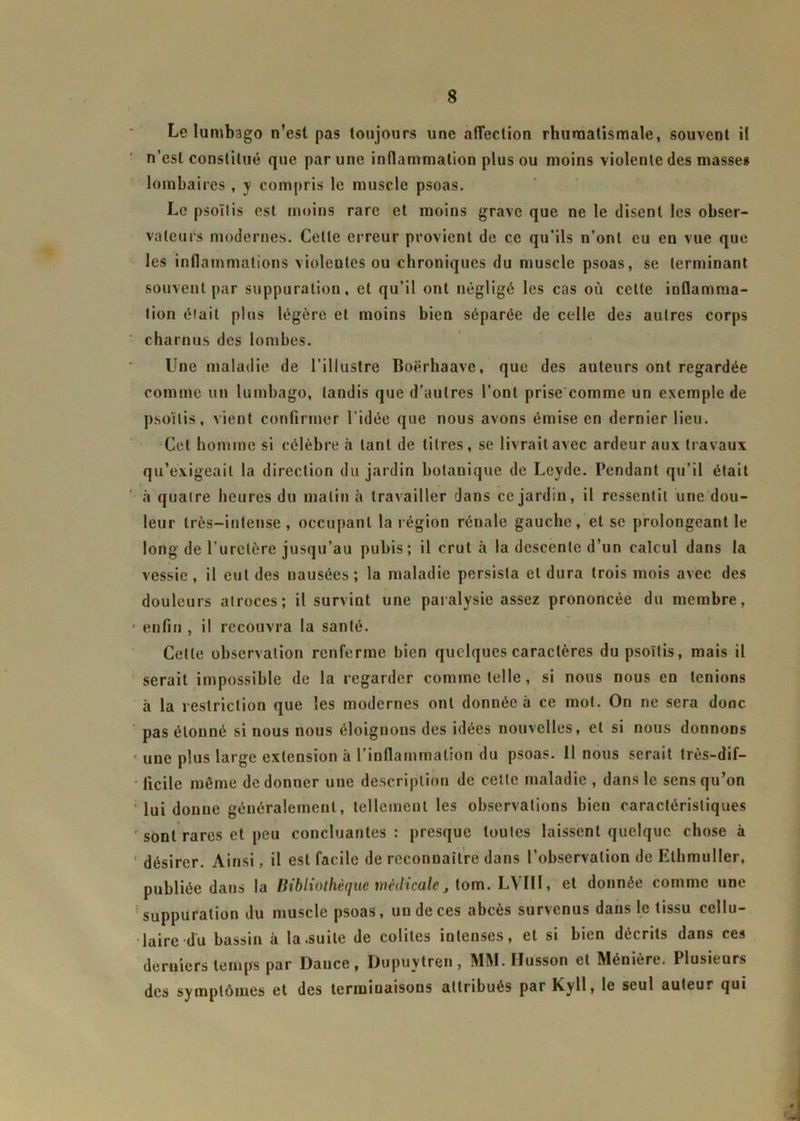 Le lumbago n'est pas toujours une affection rhumatismale, souvent il n'est constitué que par une inflammation plus ou moins violente des masses lombaires , y compris le muscle psoas. Le psoïlis est moins rare et moins grave que ne le disent les obser- vateurs modernes. Cette erreur provient de ce qu'ils n’ont eu en vue que les inflammations violentes ou chroniques du muscle psoas, se terminant souvent par suppuration, et qu’il ont négligé les cas où cette inflamma- tion était plus légère et moins bien séparée de celle des autres corps charnus des lombes. Une maladie de l’illustre Boërhaave, que des auteurs ont regardée comme un lumbago, tandis que d’autres l’ont prise comme un exemple de psoïlis, vient confirmer l'idée que nous avons émise en dernier lieu. Cet homme si célèbre à tant de titres, se livrait avec ardeur aux travaux qu’exigeait la direction du jardin botanique de Leyde. Pendant qu’il était à quatre heures du matin à travailler dans ce jardin, il ressentit une dou- leur très-intense, occupant la région rénale gauche, et se prolongeant le long de l’uretère jusqu’au pubis; il crut à la descente d’un calcul dans la vessie , il eut des nausées ; la maladie persista et dura trois mois avec des douleurs atroces; il survint une paralysie assez prononcée du membre, • enfin , il recouvra la santé. Celle observation renferme bien quelques caractères du psoïlis, mais il serait impossible de la regarder comme telle, si nous nous en tenions à la restriction que les modernes ont donuée à ce mot. On ne sera donc pas étonné si nous nous éloignons des idées nouvelles, et si nous donnons une plus large extension à l’inflammation du psoas. 11 nous serait très—dif— • ficile même de donner une description de cette maladie , dans le sens qu’on lui donne généralement, tellement les observations bien caractéristiques ' sont rares et peu concluantes: presque toutes laissent quelque chose à désirer. Ainsi, il est facile de reconnaître dans l’observation de Elhmuller, publiée dans la Bibliothèque médicale, tom. LYIII, et donnée comme une suppuration du muscle psoas, un de ces abcès survenus dans le tissu cellu- laire du bassin à la .suite de colites intenses, et si bien décrits dans ces derniers temps par Dance, Dupuytren, MM.IIusson et Ménière. Plusieurs des symptômes et des terminaisons attribués par Kyll, le seul auteur qui