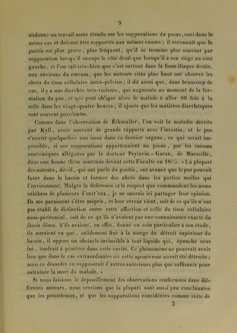 aitdonnè un travail assez étendu sur les suppurations du psoas, sont dans le même cas et doivent être rapportés aux mêmes causes ; il reconnaît que le psoïlis est plus grave, plus fréquent, qu’il se termine plus souvent par suppuration lorsqu'il occupe le côté droit que lorsqu’il a son siège au côté gauche, et l’on sait très-bien que c’est surtout dans la fosse iliaque droite, aux environs du cæcum, que les auteurs cités plus haut ont observé les abcès du tissu cellulaire inlrà-pelvien ; il dit aussi que, dans beaucoup de cas, il y a une diarrhée très-violente, qui augmente au moment de la for- mation du pus, et qui peut obliger alors le malade à aller 80 fois à la selle dans les vingt-quatre heures ; il ajoute que les matières diarrhéiques sont souvent purulentes. Comme dans l’observation de Elhmuller, l’on voit la maladie décrite par Kvll, avoir souvent de grands rapports avec l’intestin, et le pus s’ouvrir quelquefois une issue dans ce dernier organe, ce qui serait im- possible, si ces suppurations appartenaient au psoas , par les raisons anatomiques alléguées par le docteur Peylaviu - Garan, de Marseille, dans une bonne thèse soutenue devant cette Faculté en 1833. « La plupart des auteurs , dit-il, qui ont parlé du psoïlis, ont avancé que le pus pouvait fuser dans le bassin et former des abcès dans les parties molles qui l’environnent. Malgré la déférence et le respect que commandent les noms célèbres de plusieurs d’entr’eux , je ne saurais ici partager leur opinion. Ils me paraissent s’être mépris , et leur erreur vient, soit de ce qu’ils n’ont pas établi de distinction entre cette affection et celle du tissu cellulaire sous-péritonéal, soit de ce qu’ils n’avaient pas une connaissance exacte du fascia iliaca. S’ils avaient, en effet, donné un soin particulier à son élude, ils auraient vu que , solidement fixé à la marge du détroit supérieur du bassin, il oppose un obstacle invincible à tout liquide qui, épanché sous lui , tendrait à pénétrer dans celle cavité. Ce phénomène ne pourrait avoir lieu que dans le cas extraordinaire où celle aponévrose aurait été détruite; mais ce désordre en supposerait d’autres antérieurs plus que suffisants pour entraîner la mort du malade. » Si nous faisions le dépouillement des observations renfermées dans dif- férents auteurs, nous verrions que la plupart sont aussi peu concluantes que les précédentes, et que les suppurations considérées comme suite de 2