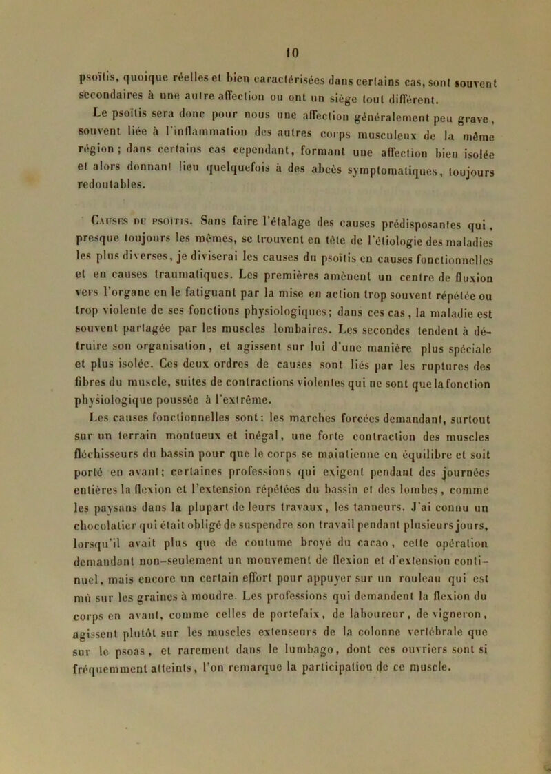 psoïlis, quoique iee 1 les et bien caractérisées dans certains cas, sont souvent secondaires à une autre affection ou ont un siège tout différent. Le psoitis sera donc pour nous une affection généralement peu grave, souvent liée à l'inflammation des autres corps musculeux de la môme région; dans certains cas cependant, formant une affection bien isolée et alors donnant lieu quelquefois à des abcès symptomatiques, toujours redoutables. Causes nu psoïtis. Sans faire 1 étalage des causes prédisposantes qui , presque toujours les mêmes, se trouvent en tôle de l’étiologie des maladies les plus diverses, je diviserai les causes du psoïlis en causes fonctionnelles et en causes traumatiques. Les premières amènent un centre de fluxion vers l’organe en le fatiguant par la mise en action trop souvent répétée ou trop violente de ses fonctions physiologiques; dans ces cas , la maladie est souvent partagée par les muscles lombaires. Les secondes tendent à dé- truire son organisation, et agissent sur lui d’une manière plus spéciale et plus isolée. Ces deux ordres de causes sont liés par les ruptures des fibres du muscle, suites de contractions violentes qui ne sont que la fonction physiologique poussée à l’extrême. Les causes fonctionnelles sont: les marches forcées demandant, surtout sur un terrain monlueux et inégal, une forte contraction des muscles fléchisseurs du bassin pour que le corps se maintienne en équilibre et soit porté en avant; certaines professions qui exigent pendant des journées entières la flexion et l’extension répétées du bassin et des lombes, comme les paysans dans la plupart de leurs travaux, les tanneurs. J’ai connu un chocolatier qui était obligé de suspendre son travail pendant plusieurs jours, lorsqu’il avait plus que de coutume broyé du cacao , celle opération demandant non-seulement un mouvement de flexion et d’extension conti- nuel, mais encore un certain effort pour appuyer sur un rouleau qui est mû sur les graines à moudre. Les professions qui demandent la flexion du corps en avant, comme celles de portefaix, de laboureur, de vigneron, agissent plutôt sur les muscles extenseurs de la colonne vertébrale que sur le psoas, et rarement dans le lumbago, dont ces ouvriers sont si fréquemment atteints, l’on remarque la participation de ce muscle.