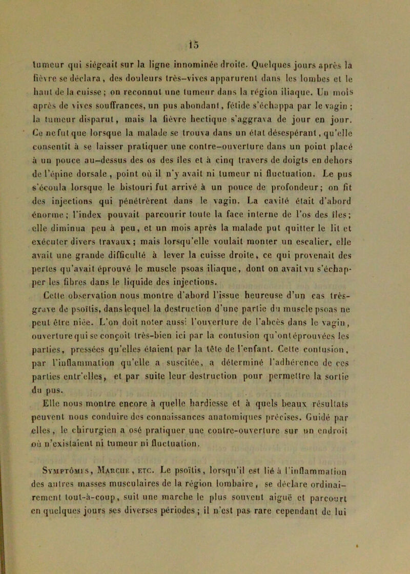 tumeur qui siégeait sur la ligne innommée droite. Quelques jours après la fièvre se déclara, des douleurs très-vives apparurent dans les lombes et le haut de la cuisse; on reconnut une tumeur dans la région iliaque. Uu mois après de vives souffrances, un pus abondant, fétide s’échappa par le vagin ; la tumeur disparut, mais la fièvre hectique s'aggrava de jour en jour. Ce ne fut que lorsque la malade se trouva dans un état désespérant, qu’elle consentit à se laisser pratiquer une contre-ouverture dans un point placé à un pouce au-dessus des os des îles et à cinq travers de doigts en dehors de l’épine dorsale , point où il n'y avait ni tumeur ni fluctuation. Le pus s’écoula lorsque le bistouri fut arrivé à un pouce de profondeur; on fit des injections qui pénétrèrent dans le vagin. La cavité était d’abord énorme; l’index pouvait parcourir toute la face interne de l’os des îles; elle diminua peu à peu, et un mois après la malade put quitter le lit et exécuter divers travaux; mais lorsqu’elle voulait monter un escalier, elle avait une grande difficulté à lever la cuisse droite, ce qui provenait des perles qu’avait éprouvé le muscle psoas iliaque, dont on avait vu s’échap- per les fibres dans le liquide des injections. Celle observation nous montre d’abord l’issue heureuse d’un cas très- grave de psoïtis, danslequel la destruction d’une partie du muscle psoas ne peut être niée. L’on doit noter aussi l’ouverture de l’abcès dans le vagin, ouverture qui se conçoit très-bien ici par la contusion qu’ontéprouvées les parties, pressées qu’elles étaient par la tète de l’enfant. Celte contusion, par l’inflammation qu’elle a suscitée, a déterminé l’adhérence de ces parties entr’elles, et par suite leur destruction pour permettre la sortie du pus. Elle nous montre encore à quelle hardiesse et à quels beaux résultats peuvent nous conduire des connaissances anatomiques précises. Guidé par elles, le chirurgien a osé pratiquer une contre-ouverture sur un endroit où n’existaient ni tumeur ni fluctuation. Symptômes, Mabcue, etc. Le psoïtis, lorsqu’il est lié à l’inflammation des autres masses musculaires de la région lombaire, se déclare ordinai- rement lout-à-coup, suit une marche le plus souvent aiguë et parcourt en quelques jours ses diverses périodes ; il u’est pas rare cependant de lui