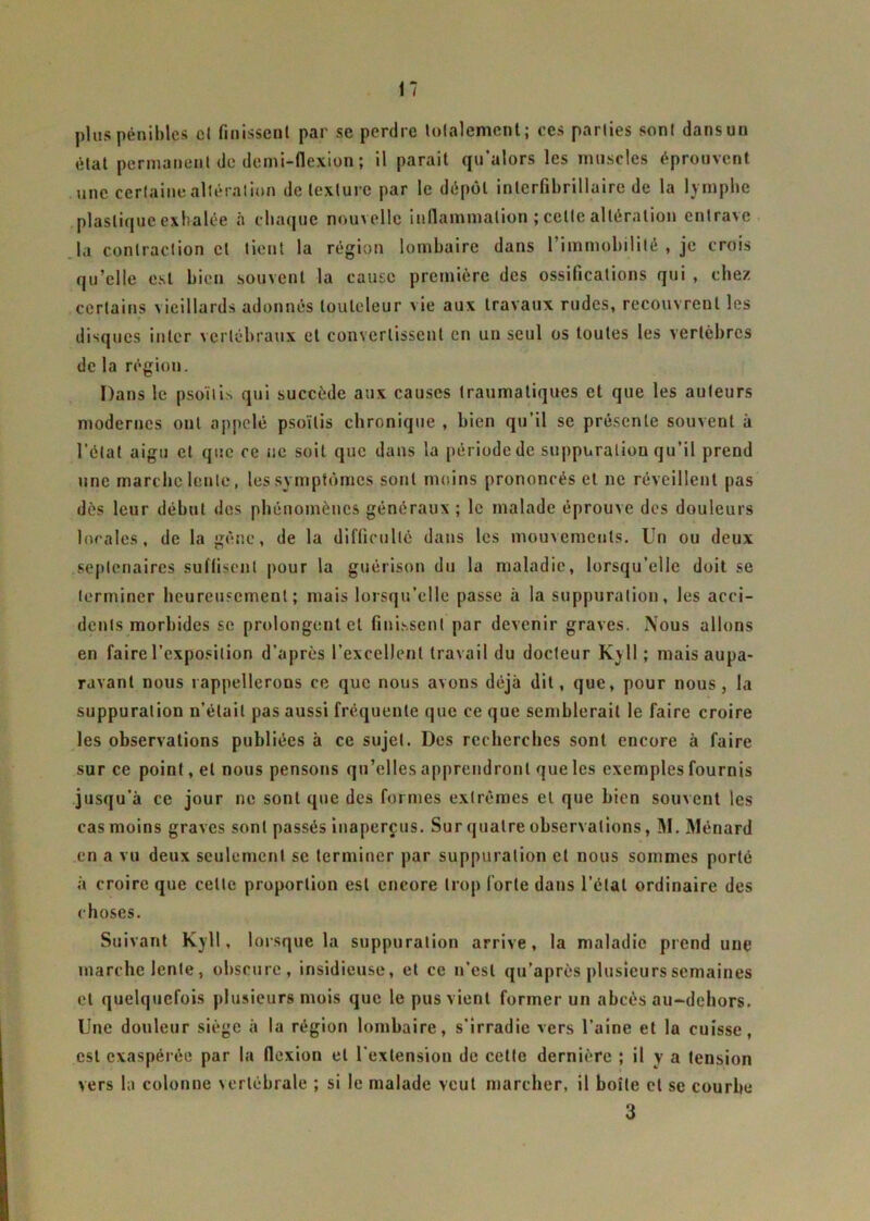 il plus pénibles cl finissent par se perdre totalement; ces parties sont dans un état permanent de demi-flexion ; il paraît qu’alors les muscles éprouvent une certaine altération de texture par le dépôt interfibrillaire de la lymphe plastique exhalée à chaque nouvelle inflammation ; celle altération entrave la contraction et tient la région lombaire dans l'immobilité , je crois qu’elle est bien souvent la cause première des ossifications qui , chez certains vieillards adonnés louleleur \ie aux travaux rudes, recouvrent les disques inter vertébraux et convertissent en un seul os toutes les vertèbres de la région. Dans le psoïtis qui succède aux causes traumatiques et que les auteurs modernes ont appelé psoïtis chronique , bien qu’il se présente souvent à l’état aigu et que ce ne soit que dans la période de suppuration qu’il prend une marche lente, les symptômes sont moins prononcés et ne réveillent pas dès leur début des phénomènes généraux ; le malade éprouve des douleurs locales, de la gène, de la difficulté dans les mouvements. Un ou deux septénaires suffisent pour la guérison du la maladie, lorsqu’elle doit se terminer heureusement; mais lorsqu’elle passe à la suppuration, les acci- dents morbides se prolongent et finissent par devenir graves. Nous allons en faire l’exposition d’après l’excellent travail du docteur K\ 11 ; mais aupa- ravant nous rappellerons ce que nous avons déjà dit, que, pour nous, la suppuration n’était pas aussi fréquente que ce que semblerait le faire croire les observations publiées à ce sujet. Des recherches sont encore à faire sur ce point, et nous pensons qu’elles apprendront que les exemples fournis jusqu'à ce jour ne sont que des formes extrêmes et que bien souvent les cas moins graves sont passés inaperçus. Sur quatre observations, M. Ménard en a vu deux seulement se terminer par suppuration cl nous sommes porté à croire que celle proportion est encore trop forte dans l’étal ordinaire des choses. Suivant Kyll, lorsque la suppuration arrive, la maladie prend une marche lente, obscure, insidieuse, et ce n’est qu’après plusieurs semaines cl quelquefois plusieurs mois que le pus vient former un abcès au-dehors. Une douleur siège à la région lombaire, s'irradie vers l’aine et la cuisse, est exaspérée par la flexion et l’extension de cette dernière ; il y a tension vers la colonne vertébrale ; si le malade veut marcher, il boîte et se courbe 3