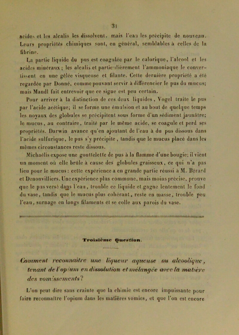 acide> et les alcalis les dissolvent, mais l’ea.1 les précipite de nouveau. Leurs propriétés chimiques sont, en général, semblables à celles de la fibrine. La partie liquide du pus est coagulée par le calorique, l’alcool et les acides minéraux; les alcalis et particulièrement l’ammoniaque le conver- tissent en une gelée visqueuse et filante. Celle dernière propriété a été regardée par Donné, comme pouvant servir à différencier le pus du mucus; mais Mandl fait entrevoir que ce sigue est peu certain. Pour arrivera la distinction de ces deux liquides, Vogel traite le pus par l’acide acétique; il se forme une émulsion et au bout de quelque temps les noyaux des globules se précipitent sous forme d’un sédiment jaunâtre; le mucus, au contraire, traité par le même acide, se coagule et perd ses propriétés. Darwin avance qu’en ajoutant de l’eau à du pus dissous dans l’acide sulfurique, le pus s’y précipite , tandis que le mucus placé dans les mêmes circonstances reste dissous. Michaélis expose une gouttelette de pus à la flamme d’une bougie; il vient un moment où elle brûle à cause des globules graisseux, ce qui n’a pas lieu pour le mucus : cette expérience a en grande partie réussi à M. Bérard et Denonvilliers. Une expérience plus commune, mais moins précise, prouve que le pus versé dajns l'eau, trouble ce liquide et gagne lentement le fond du vase, tandis que le mucus plus cohérant. reste en masse, trouble peu l’eau, surnage en longs filaments cl se colle aux parois du vase. Troisième Question. Comment j'econ naître une liqueur aqueuse ou alcoolique3 tenant de f opium en dissolution et mélangée avec la matière des vomissements V L’on peut dire sans crainte que la chimie est encore impuissante pour faire reconnaître l’opium dans les matières vomies, et que l’on est encore