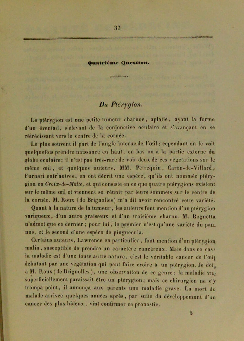 ■i-: .£-.-7-=^. 4^«inti*ièi>i<‘ Qn«^(ion. Du Ptérygion. Le ptérygion est nne petite tumeur charnue, aplatie, ayant la forme d’un éventail, s’élevant de la conjonctive oculaire et s’avançant en se rétrécissant vers le centre de la cornée. Le plus souvent il part de l’angle interne de l’œil ; cependant on le voit quelquefois prendre naissance en haut, en bas ou à la partie externe du globe oculaire; il n'est pas très-rare de voir deux de ces végétations sur le même œil, et quelques auteurs, MM. Pélrequin , Caron-de-Villard, Furnari enlr’autres, en ont décrit une espèce, qu’ils ont nommée ptéry- gion en Croix-de-Malte, et qui consiste en ce que quatre ptérygions existent sur le même œil et viennent se réunir par leurs sommets sur le centre de la cornée. M. Roux (de Brignolles) m’a dit avoir rencontré celte variété. Quant à la nature de la tumeur , les auteurs font mention d’un ptérygion variqueux, d’un autre graisseux et d’un troisième charnu. M. Rognetla n’admet que ce dernier ; pour lui, le premier n’est qu’une variété du pan. nus, et le second d’une espèce de pinguecula. Certains auteurs, Lawrence en particulier , font mention d’un ptérygion malin, susceptible de prendre un caractère cancéreux. Mais dans ce cas’ la maladie est d une toute autre nature, c’est le véritable cancer de I’œij débutant par une végétation qui peut faire croire à un ptérygion. Je dois à M. Roux (de Brignolles ), une observation de ce genre; la maladie vue superficiellement paraissait être un ptérvgiou ; mais ce chirurgien ne s'y trompa point, il annonça aux parents une maladie grave. La mort du malade arrivée quelques années après, par suite du développemnnl d’un cancer des plus hideux , vint confirmer ce pronostic. 5