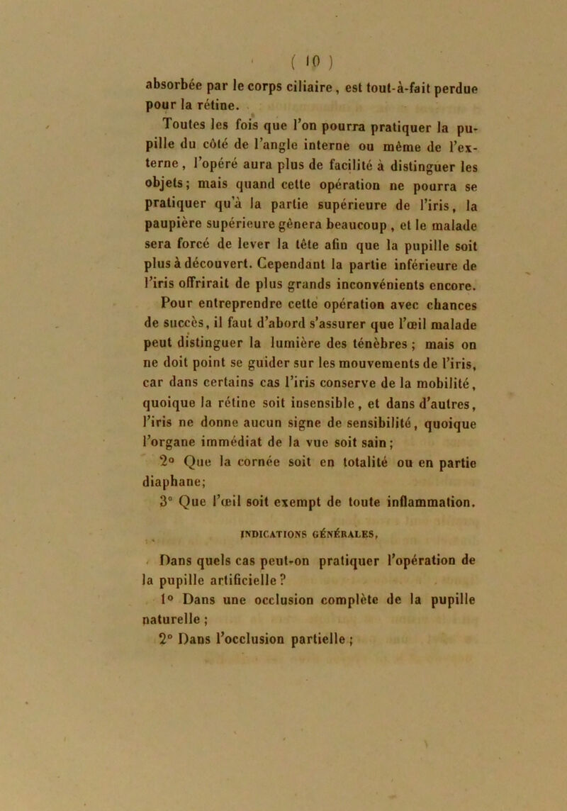 absorbée par le corps ciliaire, est tout-à-fait perdue pour la rétine. Toutes les fois que l’on pourra pratiquer la pu- pille du côté de l’angle interne ou même de l’ex- terne , l’opéré aura plus de facilité à distinguer les objets; mais quand cette opération ne pourra se pratiquer qu’à la partie supérieure de l’iris, la paupière supérieure gênera beaucoup , et le malade sera forcé de lever la tête afin que la pupille soit plus à découvert. Cependant la partie inférieure de l’iris offrirait de plus grands inconvénients encore. Pour entreprendre cette opération avec chances de succès, il faut d’abord s’assurer que l’œil malade peut distinguer la lumière des ténèbres ; mais on ne doit point se guider sur les mouvements de l’iris, car dans certains cas l’iris conserve de la mobilité, quoique la rétine soit insensible, et dans d’autres, l’iris ne donne aucun signe de sensibilité, quoique l’organe immédiat de la vue soit sain; 2° Que la cornée soit en totalité ou en partie diaphane; 3° Que l’œil soit exempt de toute inflammation. INDICATIONS GÉNÉRALES, Dans quels cas peut-on pratiquer l’opération de la pupille artificielle ? 1° Dans une occlusion complète de la pupille naturelle ; 2° Dans l’occlusion partielle ;