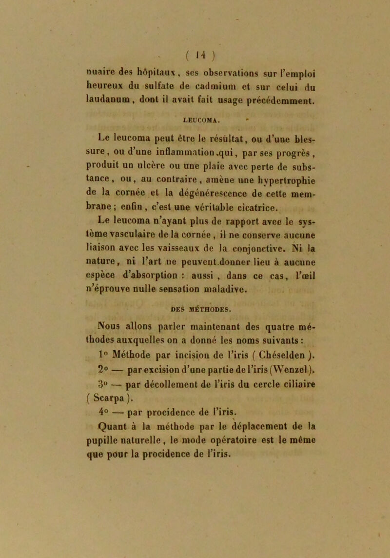 nuaire des hôpitaux, ses observations sur l’emploi heureux du sulfate de cadmium et sur celui du laudanum, dont il avait fait usage précédemment. EEUCOMA. Le leucoma peut être le résultat, ou d’une bles- sure, ou d’une inflammation,qui, par ses progrès, produit un ulcère ou une plaie avec perte de subs- tance , ou, au contraire, amène une hypertrophie de la cornée et la dégénérescence de cette mem- brane ; enfin , c’est une véritable cicatrice. Le leucoma n’ayant plus de rapport avee le sys- tème vasculaire de la cornée , il ne conserve aucune liaison avec les vaisseaux de la conjonctive. Ni la nature, ni l’art 11e peuvent donner lieu à aucune espèce d’absorption : aussi , dans ce cas, l’œil n’éprouve nulle sensation maladive. DES MÉTHODES. Nous allons parler maintenant des quatre mé- thodes auxquelles on a donné les noms suivants : 1° Méthode par incision de l’iris ( Chéselden ). 2° — par excision d’une partie de l’iris (Wenzel). 3° — par décollement de l’iris du cercle ciliaire ( Scarpa ). 4° — par procidence de l’iris. Quant à la méthode par le déplacement de la pupille naturelle, le mode opératoire est le même que pour la procidence de l’iris.