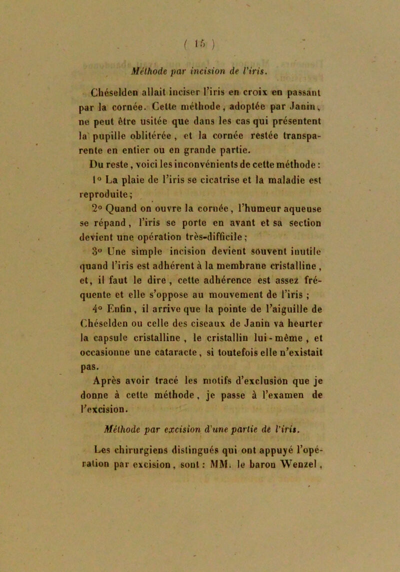 f lf> ) Méthode par incision de l'iris. Chéselden allait inciser l’iris en croix en passant par la cornée. Celle méthode, adoptée par Janin,, ne peut être usitée que dans les cas qui présentent la pupille oblitérée , et la cornée restée transpa- rente en entier ou en grande partie. Du reste, voici les inconvénients de cette méthode : 1° La plaie de l’iris se cicatrise et la maladie est reproduite; 2° Quand on ouvre la cornée, l’humeur aqueuse se répand , l’iris se porte en avant et sa section devient une opération très-difficile ; 3° Une simple incision devient souvent inutile quand l’iris est adhérent à la membrane cristalline , et, il faut le dire, cette adhérence est assez fré- quente et elle s’oppose au mouvement de l’iris ; 4° Enfin, il arrive que la pointe de l’aiguille de Chéselden ou celle des ciseaux de Janin va heurter la capsule cristalline, le cristallin lui-même, et occasionne une cataracte, si toutefois elle n’existait pas. Après avoir tracé les motifs d’exclusion que je donne à cette méthode, je passe à l’examen de l’excision. Méthode par excision d'une partie de l’iris. Les chirurgiens distingués qui ont appuyé l’opé- ration par excision, sont: MM. le baron Wenzel,