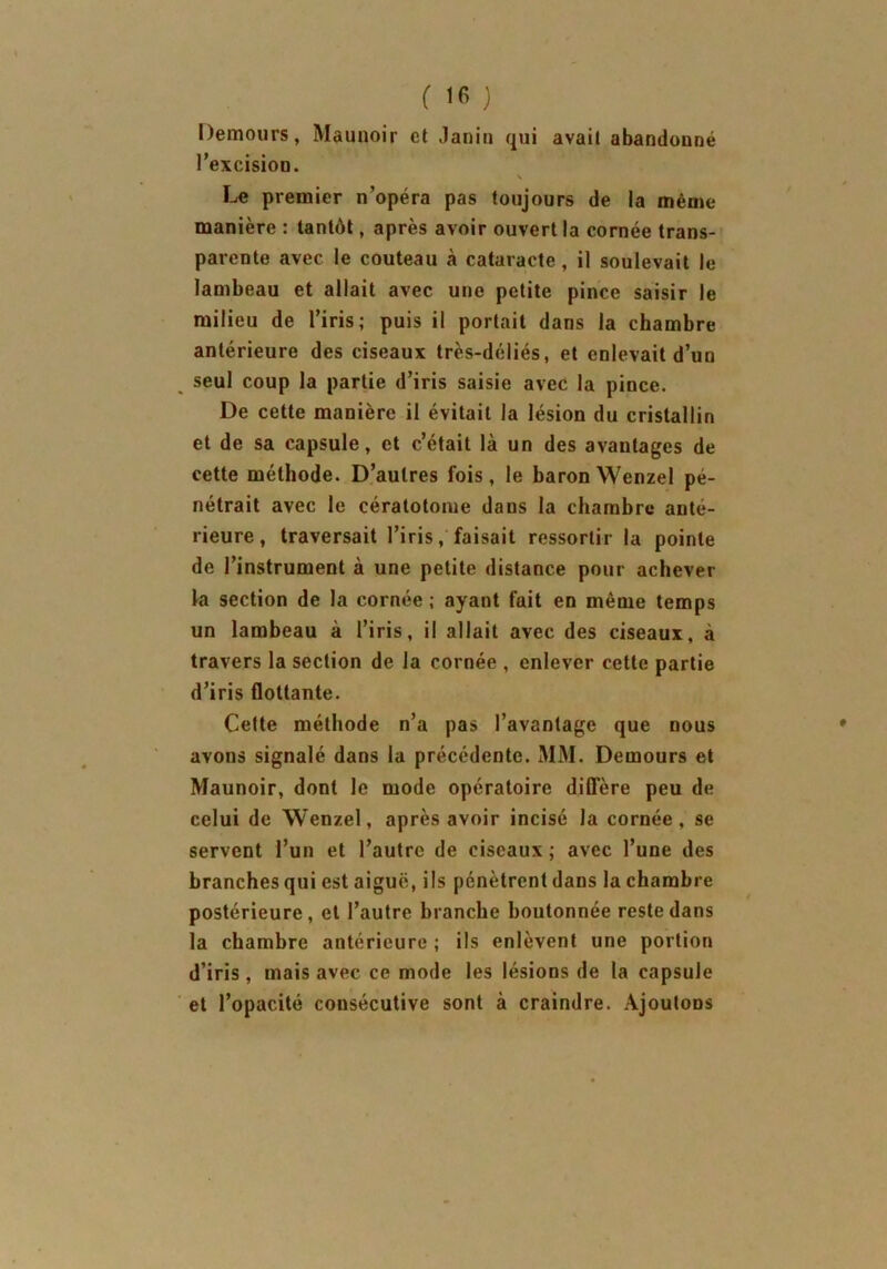 Demours, Maunoir et Janin qui avait abandonné l’excision. Le premier n’opéra pas toujours de la même manière : tantôt, après avoir ouvert la cornée trans- parente avec le couteau à cataracte , il soulevait le lambeau et allait avec une petite pince saisir le milieu de l’iris; puis il portail dans la chambre antérieure des ciseaux très-déliés, et enlevait d’un seul coup la partie d’iris saisie avec la pince. De cette manière il évitait la lésion du cristallin et de sa capsule, et c’était là un des avantages de cette méthode. D’autres fois, le baron Wenzel pé- nétrait avec le cératotome dans la chambre anté- rieure, traversait l’iris, faisait ressortir la pointe de l’instrument à une petite distance pour achever la section de la cornée ; ayant fait en même temps un lambeau à l’iris, il allait avec des ciseaux, à travers la section de la cornée , enlever cette partie d’iris flottante. Cette méthode n’a pas l’avantage que nous avons signalé dans la précédente. MM. Demours et Maunoir, dont le mode opératoire diffère peu de celui de Wenzel, après avoir incisé la cornée, se servent l’un et l’autre de ciseaux; avec l’une des branches qui est aiguë, ils pénètrent dans la chambre postérieure, et l’autre branche boutonnée reste dans la chambre antérieure ; ils enlèvent une portion d’iris, mais avec ce mode les lésions de la capsule et l’opacité consécutive sont à craindre. Ajoutons