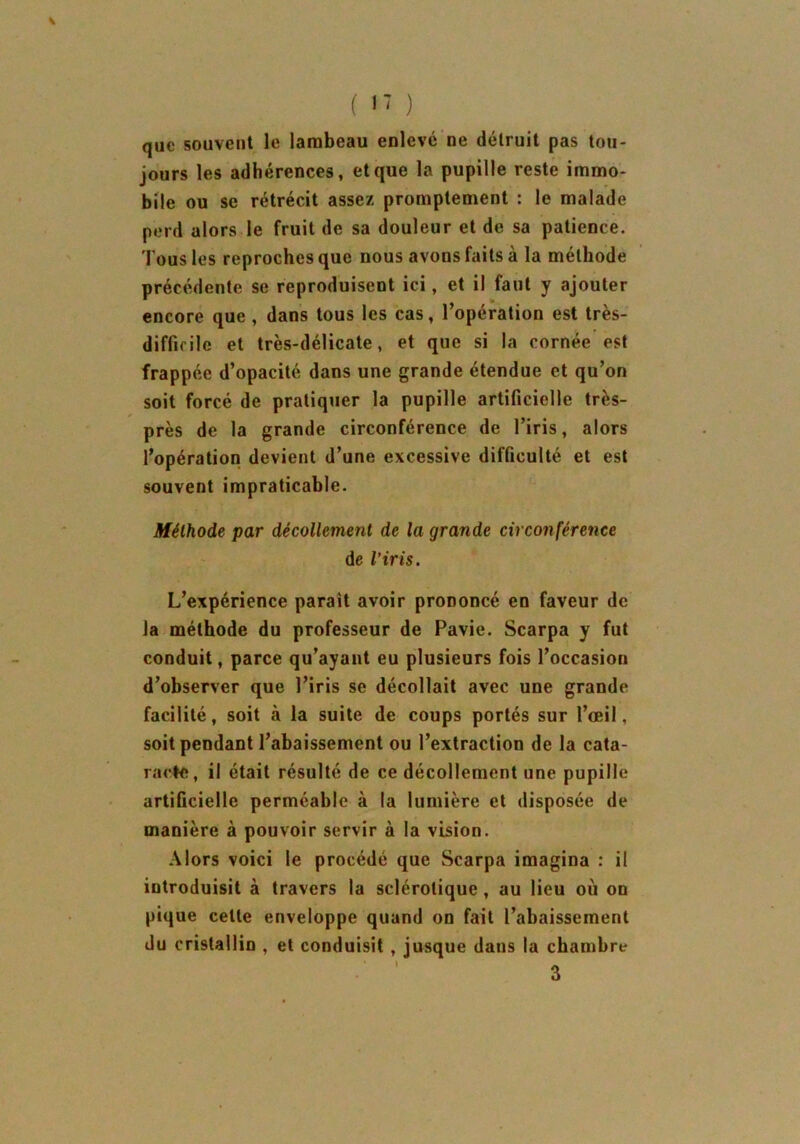 que souvent le lambeau enlevé ne détruit pas tou- jours les adhérences, et que la pupille reste immo- bile ou se rétrécit assez promptement : le malade perd alors le fruit de sa douleur et de sa patience. Tous les reproches que nous avons faits à la méthode précédente se reproduisent ici, et il faut y ajouter encore que , dans tous les cas, l’opération est très- difficile et très-délicate, et que si la cornée est frappée d’opacité dans une grande étendue et qu’on soit forcé de pratiquer la pupille artificielle très- près de la grande circonférence de l’iris, alors l’opération devient d’une excessive difficulté et est souvent impraticable. Méthode par décollement de la grande circonférence de l’iris. L’expérience parait avoir prononcé en faveur de la méthode du professeur de Pavie. Scarpa y fut conduit, parce qu’ayant eu plusieurs fois l’occasion d’observer que l’iris se décollait avec une grande facilité, soit à la suite de coups portés sur l’œil, soit pendant l’abaissement ou l’extraction de la cata- racte, il était résulté de ce décollement une pupille artificielle perméable à la lumière et disposée de manière à pouvoir servir à la vision. Alors voici le procédé que Scarpa imagina : il introduisit à travers la sclérotique, au lieu où on pique cette enveloppe quand on fait l’abaissement du cristallin , et conduisit , jusque dans la chambre