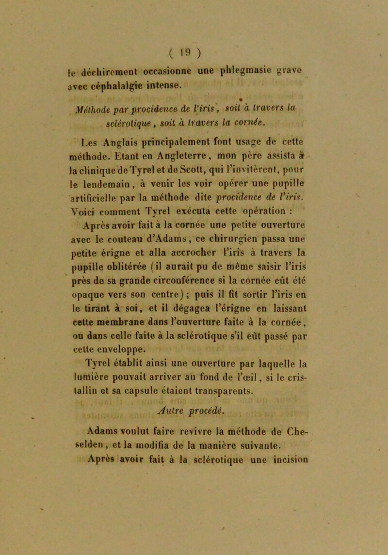 ( 10 ) le déchirement occasionne une phlegmasie grave avec céphalalgie intense. Méthode par procidence de l'iris , soit à travers la sclérotique , soit à travers la cornée. Les Anglais principalement font usage de cette méthode. Etant en Angleterre, mon père assistas la clinique de Tyrel et de Scott, qui l’invitèrent, pour le lendemain, à venir les voir opérer une pupille artificielle par la méthode dite procidence de l’iris. Voici comment Tyrel exécuta cette opération : Après avoir fait à la cornée une petite ouverture avec le couteau d’Adams, ce chirurgien passa une petite érigne et alla accrocher l’iris à travers la pupille oblitérée (il aurait pu de môme saisir l’iris près de sa grande circonférence si la cornée eût été opaque vers son centre) ; puis il fit sortir l’iris en le tirant à soi, et il dégagea l’érigne en laissant cette membrane dans l’ouverture faite à la cornée, ou dans celle faite à la sclérotique s’il eût passé par cette enveloppe. Tyrel établit ainsi une ouverture par laquelle la lumière pouvait arriver au fond de l’œil, si le cris- tallin et sa capsule étaient transparents. Autre procédé. Adams voulut faire revivre la méthode de Che- selden, et la modifia de la manière suivante. Après avoir fait à la sclérotique une incision