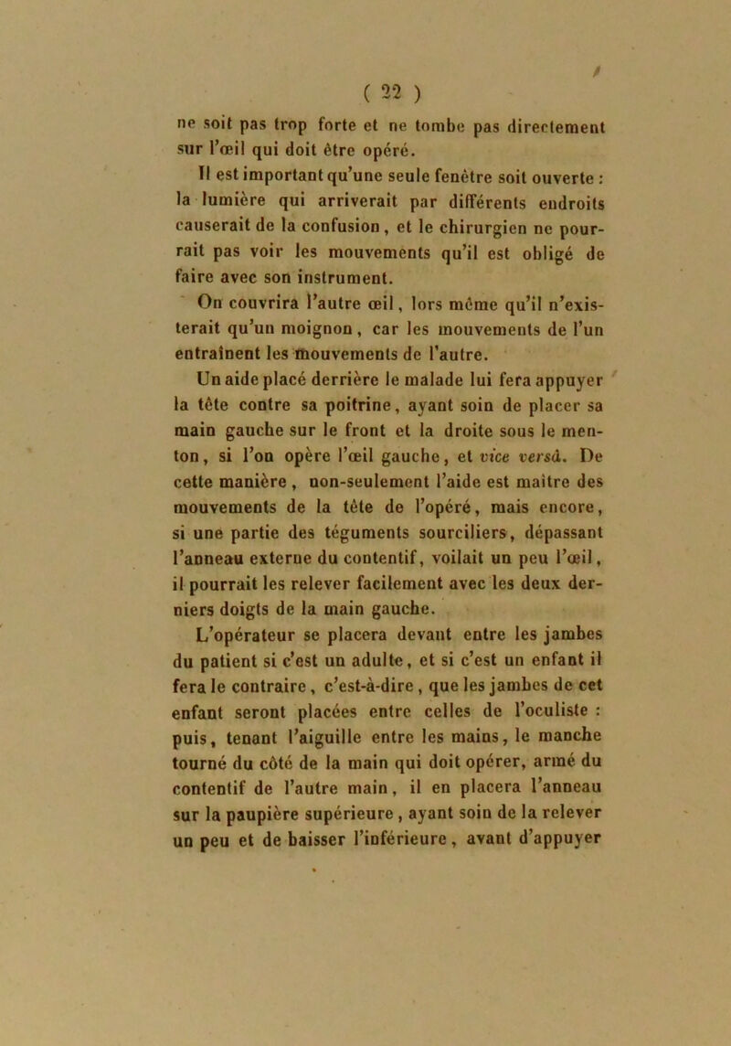 ne soit pas trop forte et ne tombe pas directement sur l’œil qui doit être opéré. Tl est important qu’une seule fenêtre soit ouverte : la lumière qui arriverait par différents endroits causerait de la confusion, et le chirurgien ne pour- rait pas voir les mouvements qu’il est obligé de faire avec son instrument. On couvrira l’autre œil, lors même qu’il n’exis- terait qu’un moignon, car les mouvements de l’un entraînent les mouvements de l’autre. Un aide placé derrière le malade lui fera appuyer la tête contre sa poitrine, ayant soin de placer sa main gauche sur le front et la droite sous le men- ton, si l’on opère l’œil gauche, et vice versa. De cette manière , non-seulement l’aide est maître des mouvements de la tète de l’opéré, mais encore, si une partie des téguments sourciliers, dépassant l’anneau externe du coutentif, voilait un peu l’œil, il pourrait les relever facilement avec les deux der- niers doigts de la main gauche. L’opérateur se placera devant entre les jambes du patient si c’est un adulte, et si c’est un enfant il fera le contraire, c’est-à-dire, que les jambes de cet enfant seront placées entre celles de l’oculiste : puis, tenant l’aiguille entre les mains, le manche tourné du côté de la main qui doit opérer, armé du contentif de l’autre main, il en placera l’anneau sur la paupière supérieure , ayant soin de la relever un peu et de baisser l’inférieure, avant d’appuyer