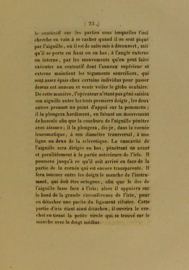 / le contentif sur les parties sous lesquelles l’œil cherche en vain à se cacher quand il se sent piqué par l’aiguille, où il est de suite mis à découvert, soit qu’il se porte en haut ou en bas, à l’angle externe ou interne, par les mouvements qu’on peut faire exécuter au contentif dont l’anneau supérieur et externe maintient les téguments sourciliers, qui sont assez épais chez certains individus pour passer dessus cet anneau et venir voiler le globe oculaire. De cette manière, l’opérateur n’étant pas gêné saisira son aiguille entre les trois premiers doigts , les deux autres prenant un point d’appui sur la pommette ; il la plongera.hardiment, en faisant un mouvement de bascule afin que la courbure de l’aiguille pénètre avec aisance ; il la plongera , dis-je, dans la cornée leucomatique, à son diamètre transversal, aune ligne ou deux de la sclérotique. La concavité de l’aiguille sera dirigée eu bas, pénétrant en avant et parallèlement à la partie antérieure de l’iris. Il poussera jusqu’à ce qu’il soit arrivé en face de la partie de la cornée qui est encore transparente. 11 fera tourner entre les doigts le manche de l’instru- ment, qui doit être octogone , afin que le dos de l’aiguille fasse face à l’iris; alors il appuiera sur le bord de la grande circonférence de l’iris, pour en détacher une partie du ligament ciliaire. Cette partie d’iris étant ainsi détachée, il ouvrira le cro- chet en tirant la petite virole qui se trouve* sur le manche avec le doigt médius.