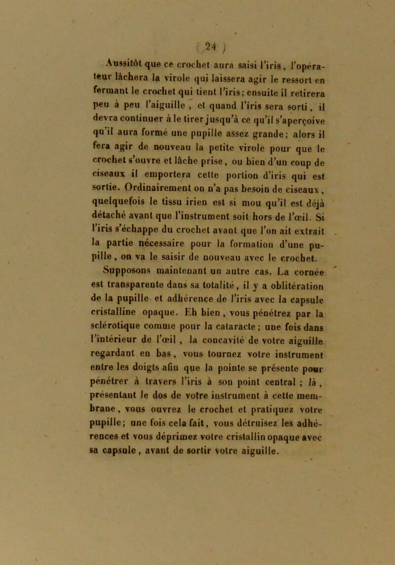 Aussitôt que ce crochet aura saisi l’iris, l’opéra- teur lâchera la virole qui laissera agir le ressort en fermant le crochet qui tient l’iris; ensuite il retirera peu à peu l’aiguille , cl quand l’iris sera sorti, il devra continuer aie tirer jusqu’à ce qu’il s’aperçoive qu’il aura formé une pupille assez grande; alors il fera agir de nouveau la petite virole pour que le crochet 6’ouvre et lâche prise, ou bien d’un coup de ciseaux il emportera cette portion d’iris qui est sortie. Ordinairement on n’a pas besoin de ciseaux , quelquefois le tissu irien est si mou qu’il est déjà détaché avant que l’instrument soit hors de l’œil. Si l’iris s’échappe du crochet avant que l’on ait extrait la partie nécessaire pour la formation d’une pu- pille, on va le saisir de nouveau avec le crochet. Supposons maintenant un autre cas. La cornée est transparente dans sa totalité, il y a oblitération de la pupille et adhérence de l’iris avec la capsule cristalline opaque. Eh bien, vous pénétrez par la sclérotique comme pour la cataracte; une fois dans l’intérieur de l’œil , la concavité de votre aiguille regardant en bas, vous tournez votre instrument entre les doigts afin que la pointe se présente pour pénétrer à travers l’iris à son point central ; là , présentant le dos de votre instrument à cette mem- brane, vous ouvrez le crochet et pratiquez votre pupille; une fois cela fait, vous détruisez les adhé- rences et vous déprimez votre cristallin opaque avec sa capsule, avant de sortir votre aiguille.