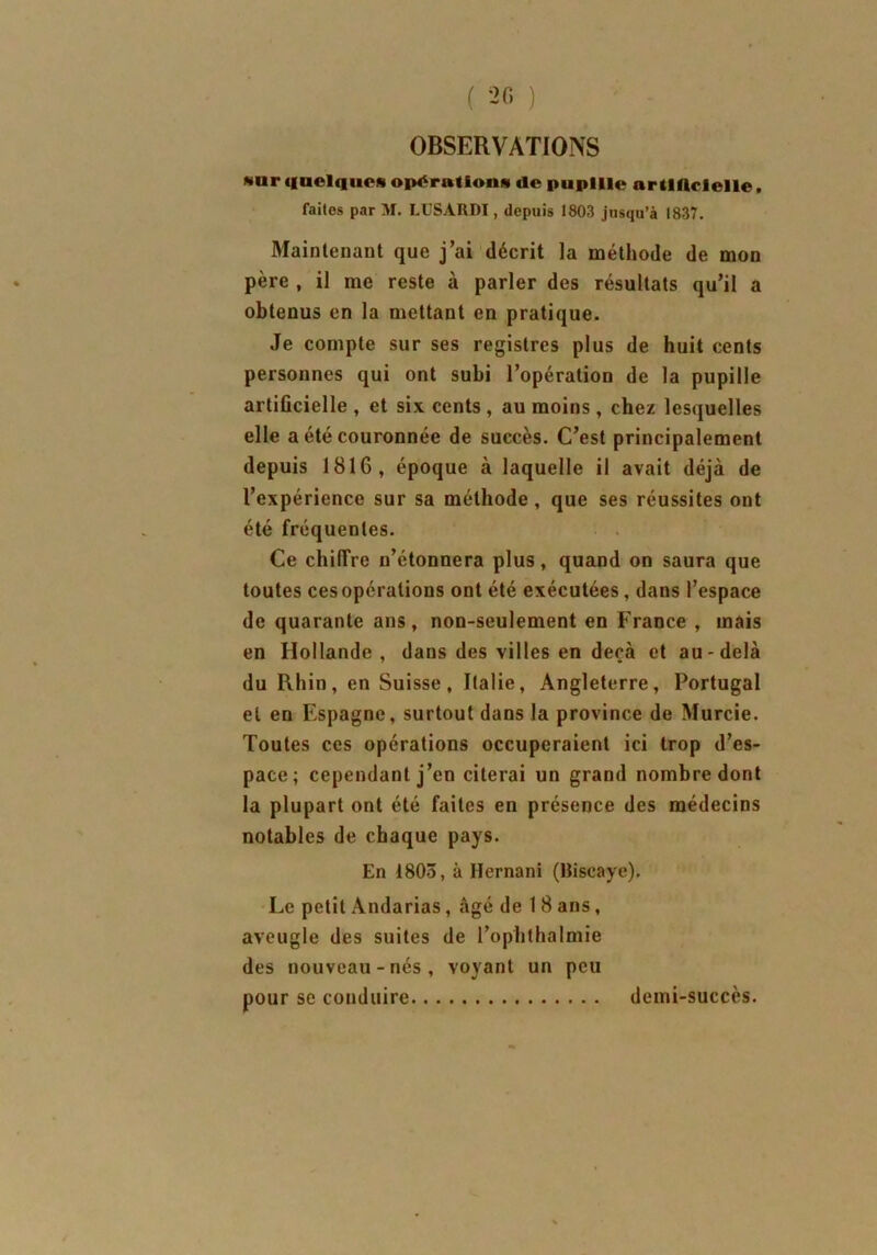 OBSERVATIONS *ur quelque* opérations de pupille nr tlflcielle, faites par M. LUSARDI, depuis 1803 jusqu’à 1837. Maintenant que j’ai décrit la méthode de mon père , il me reste à parler des résultats qu’il a obtenus en la mettant en pratique. Je compte sur ses registres plus de huit cents personnes qui ont subi l’opération de la pupille artificielle , et six cents , au moins, chez lesquelles elle a été couronnée de succès. C’est principalement depuis 1816, époque à laquelle il avait déjà de l’expérience sur sa méthode, que ses réussites out été fréquentes. Ce chiffre n’étonnera plus, quand on saura que toutes ces opérations ont été exécutées, dans l’espace de quarante ans, non-seulement en France , mais en Hollande , dans des villes en deçà et au-delà du Rhin, en Suisse, Italie, Angleterre, Portugal et en Espagne, surtout dans la province de Murcie. Toutes ces opérations occuperaient ici trop d’es- pace; cependant j’en citerai un grand nombre dont la plupart ont été faites en présence des médecins notables de chaque pays. En 1805, à Hernani (Biscaye). Le petit Andarias, âgé de 1 8 ans, aveugle des suites de l’ophthalmie des nouveau-nés, voyant un peu pour se conduire demi-succès.