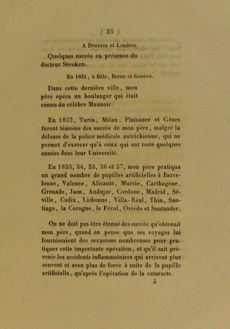 A Douvres et Londres. . Quelques succès en présence du docteur Steuken. En 1831, à Bâle, Berne et Genève. Dans cette dernière ville, mon père opéra un boulanger qui était connu du célèbre Maunoir. En 1832, Turin, Milan, Plaisance et Gènes furent témoins des succès de mon père, malgré la défense de la police médicale autrichienne, qui ne permet d’exercer qu’à ceux qui ont resté quelques années dans leur Université. En 1833, 34, 35, 36 et 37, mon père pratiqua un grand nombre de pupilles artificielles à Barce- lonne, Valence, Alicante, Murcie, Carlhagène, Grenade, Jaen, Andujar, Cordoue, Madrid, Sé- ville, Cadix, Lisbonne, Villa-Réal, Thin, San- tiago, la Corogne, le Férol, Oviédo et Santander. On ne doit pas être étonné des succès qu’obtenait mon père, quand on pense que ses voyages lui fournissaient des occasions nombreuses pour pra- tiquer cette importante opération, et qu’il sait pré- venir les accidents inflammatoires qui arrivent plus souvent et avec plus de force à suite de la pupille artificielle, qu’après l’opération de la cataracte. 5