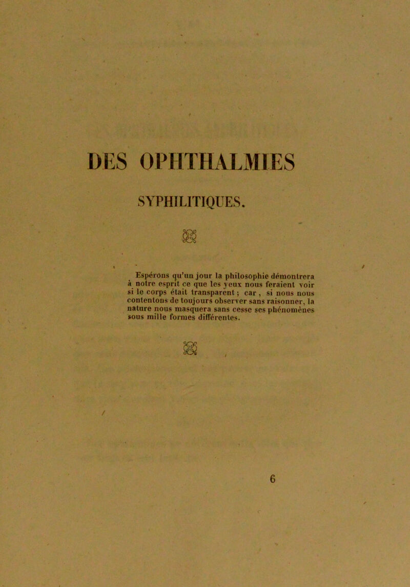 DES OPHTHALMIES Espérons qu’un jour la philosophie démontrera à notre esprit ce que les yeux nous feraient voir si le corps était transparent ; car , si nous nous contentons de toujours observer sans raisonner, la nature nous masquera sans cesse scs phénomènes sous mille formes différentes. SYPHILITIQUES. / 6