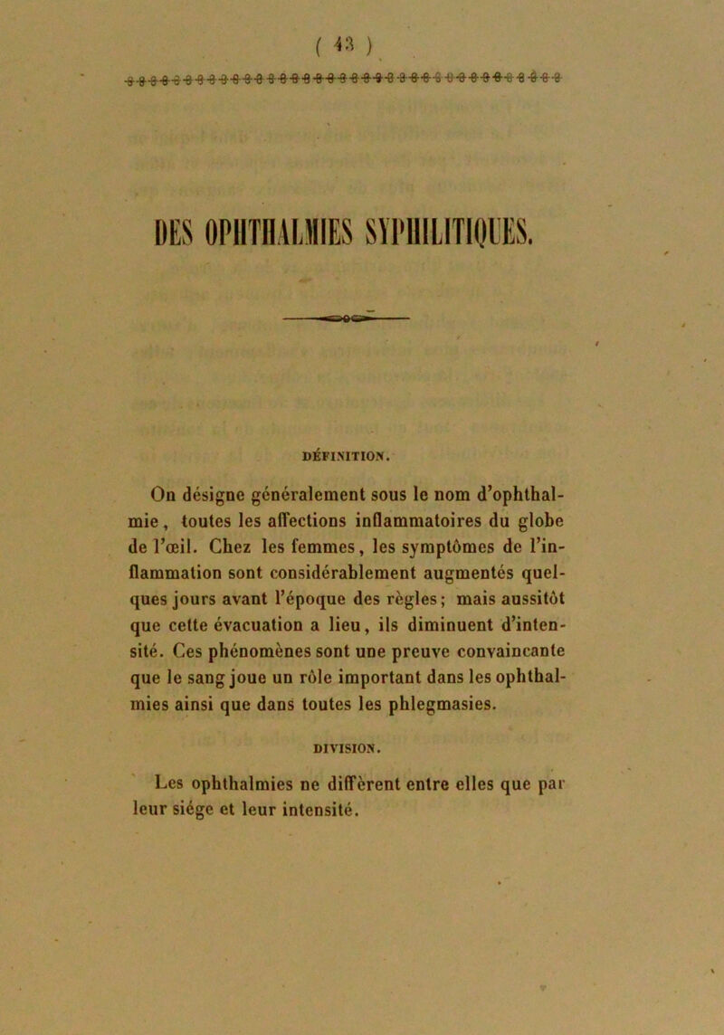 ( « ) DES 0PHTHAUI1S SYPHILITIQUES. DÉFINITION. On désigne généralement sous le nom d’ophthal- mie, toutes les affections inflammatoires du globe de l’œil. Chez les femmes, les symptômes de l’in- flammation sont considérablement augmentés quel- ques jours avant l’époque des règles; mais aussitôt que cette évacuation a lieu, ils diminuent d’inten- sité. Ces phénomènes sont une preuve convaincante que le sang joue un rôle important dans les ophthal- mies ainsi que dans toutes les phlegmasies. DIVISION. Les ophthalmies ne diffèrent entre elles que par leur siège et leur intensité.