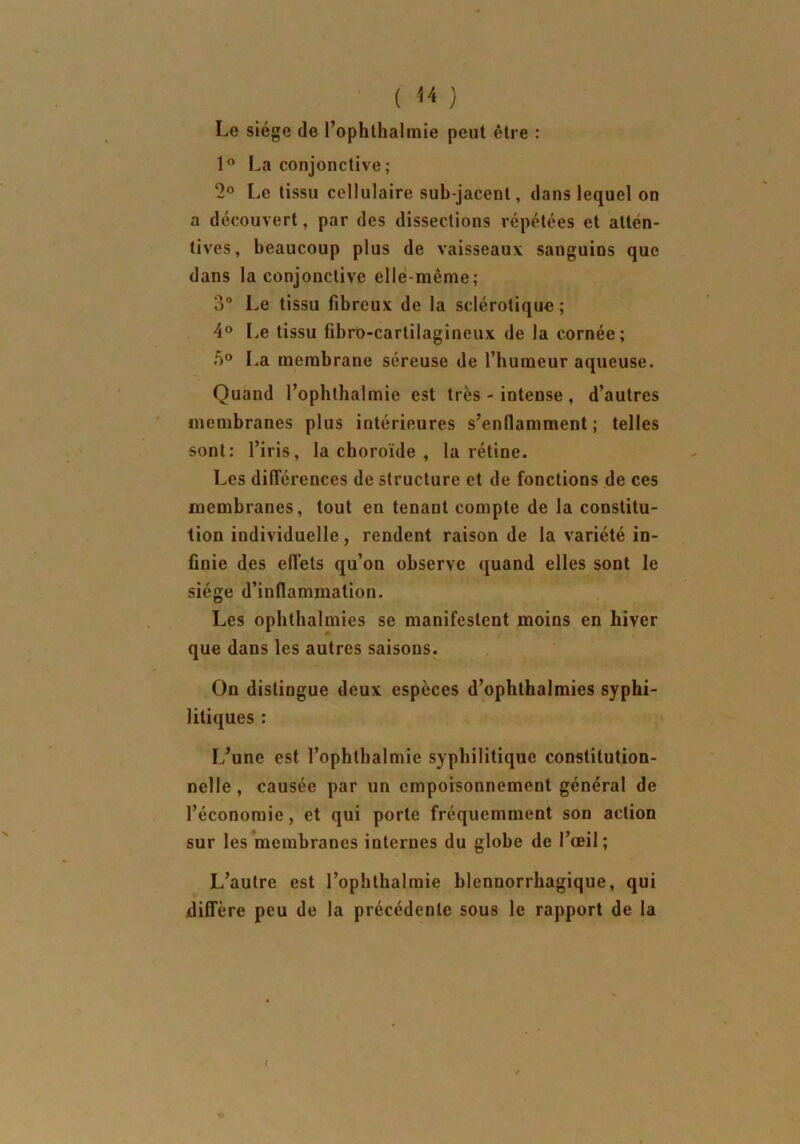 Le siège de l’ophthalmie peut être : 1° La conjonctive; 2° Le tissu cellulaire sub-jacent, dans lequel on a découvert, par des dissections répétées et atten- tives, beaucoup plus de vaisseaux sanguins que dans la conjonctive elle-même; 3° Le tissu fibreux de la sclérotique ; 4° Le tissu fibro-cartilagineux de la cornée; 5° La membrane séreuse de l’humeur aqueuse. Quand l’ophlhalmie est très - intense , d’autres membranes plus intérieures s’enflamment ; telles sont: l’iris, la choroïde , la rétine. Les différences de structure et de fonctions de ces membranes, tout en tenant compte de la constitu- tion individuelle, rendent raison de la variété in- finie des effets qu’on observe quand elles sont le siège d’inflammation. Les ophthalmies se manifestent moins en hiver que dans les autres saisons. On distingue deux espèces d’ophthalmies syphi- litiques : L’une est l’ophtbalmie syphilitique constitution- nelle , causée par un empoisonnement général de l’économie, et qui porte fréquemment son action sur les membranes internes du globe de l’œil; L’autre est l’ophlhalraie blcnnorrhagique, qui diffère peu de la précédente sous le rapport de la I