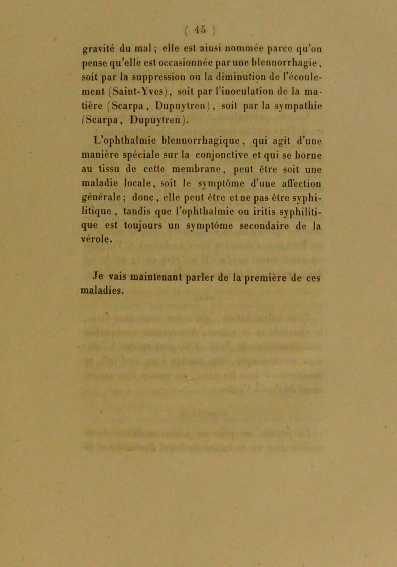 ( 46 ) gravité du mal ; elle est ainsi nommée parce qu’on pense qu’elle est occasionnée par une blennorrhagie, soit par la suppression ou la diminution de l’écoule- ment (Saint-Yves), soit par l’inoculation de la ma- tière (Scarpa , Dupuytren), soit par la sympathie (Scarpa, Dupuytren). L’ophthalmie blenuorrhagique, qui agit d’une manière spéciale sur la conjonctive et qui se borne au tissu de cette membrane, peut être soit une maladie locale, soit le symptôme d’une affection générale; donc , elle peut être et ne pas être syphi- litique , tandis que l’ophthalmie ou iritis syphiliti- que est toujours un symptôme secondaire de la vérole. .Te vais maintenant parler de la première de ces maladies.