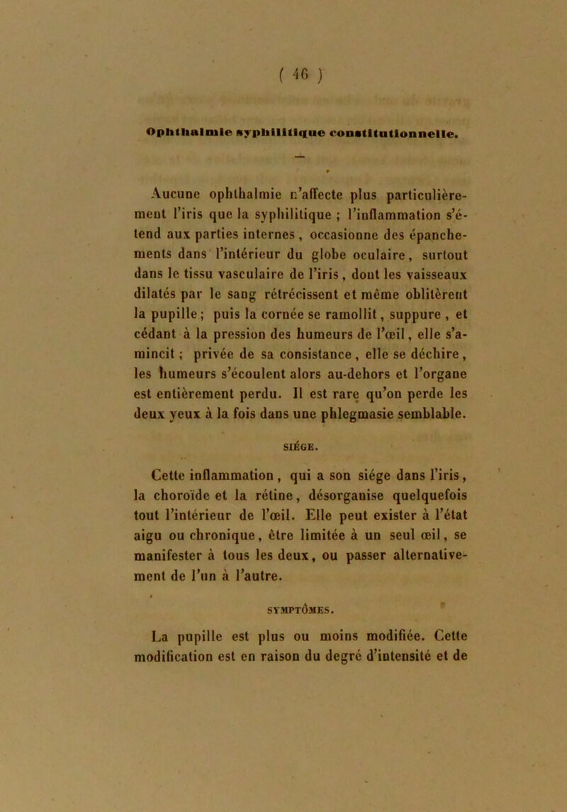Opmiialtuie syphilitique constitutionnelle. Aucune ophlhalmie n’affecte plus particulière- ment l’iris que la syphilitique ; l’inflammation s’é- tend aux parties internes , occasionne des épanche- ments dans l’intérieur du globe oculaire, surtout dans le tissu vasculaire de l’iris, dont les vaisseaux dilatés par le sang rétrécissent et même oblitèrent la pupille ; puis la cornée se ramollit, suppure , et cédant à la pression des humeurs de l’œil, elle s’a- mincit ; privée de sa consistance , elle se déchire , les humeurs s’écoulent alors au-dehors et l’organe est entièrement perdu. Il est rare qu’on perde les deux yeux à la fois dans une phlegmasie semblable. i. SIÈGE. Cette inflammation , qui a son siège dans l’iris , la choroïde et la rétine, désorganise quelquefois tout l’intérieur de l’œil. Elle peut exister à l’état aigu ou chronique, être limitée à un seul œil, se manifester à tous les deux, ou passer alternative- ment de l’un à l’autre. t SYMPTOMES. La pupille est plus ou moins modifiée. Cette modification est en raison du degré d’intensité et de