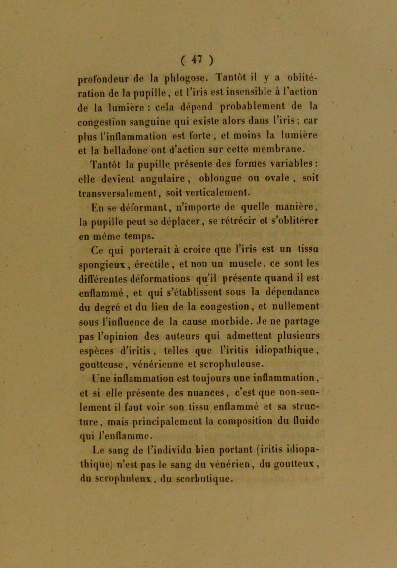 profondeur de la phlogose. Tantôt il y a oblité- ration de la pupille, et l’iris est insensible à l’action de la lumière : cela dépend probablement de la congestion sanguine qui existe alors dans l’iris; car plus l’inflammation est forte, et moins la lumière et la belladone ont d’action sur cette membrane. Tantôt la pupille présente des formes variables: elle devient angulaire, oblongue ou ovale , soit transversalement, soit verticalement. En se déformant, n’importe de quelle manière, la pupille peut se déplacer, se rétrécir et s’oblitérer en même temps. Ce qui porterait à croire que l’iris est un tissu spongieux, érectile, et non un muscle, ce sont les différentes déformations qu’il présente quand il est enflammé, et qui s’établissent sous la dépendance du degré et du lieu de la congestion, et nullement sous l’influence de la cause morbide. Je ne partage pas l’opinion des auteurs qui admettent plusieurs espèces d’iritis, telles que l’iritis idiopathique, goutteuse, vénérienne et scrophuleuse. Une inflammation est toujours une inflammation, et si elle présente des nuances, c’est que non-seu- lement il faut voir son tissu enflammé et sa struc- ture, mais principalement la composition du fluide qui l’enflamme. Le sang de l’individu bien portant (iritis idiopa- thique) n’est pas le sang du vénérien, du goutteux, du serophuleux, du scorbutique.