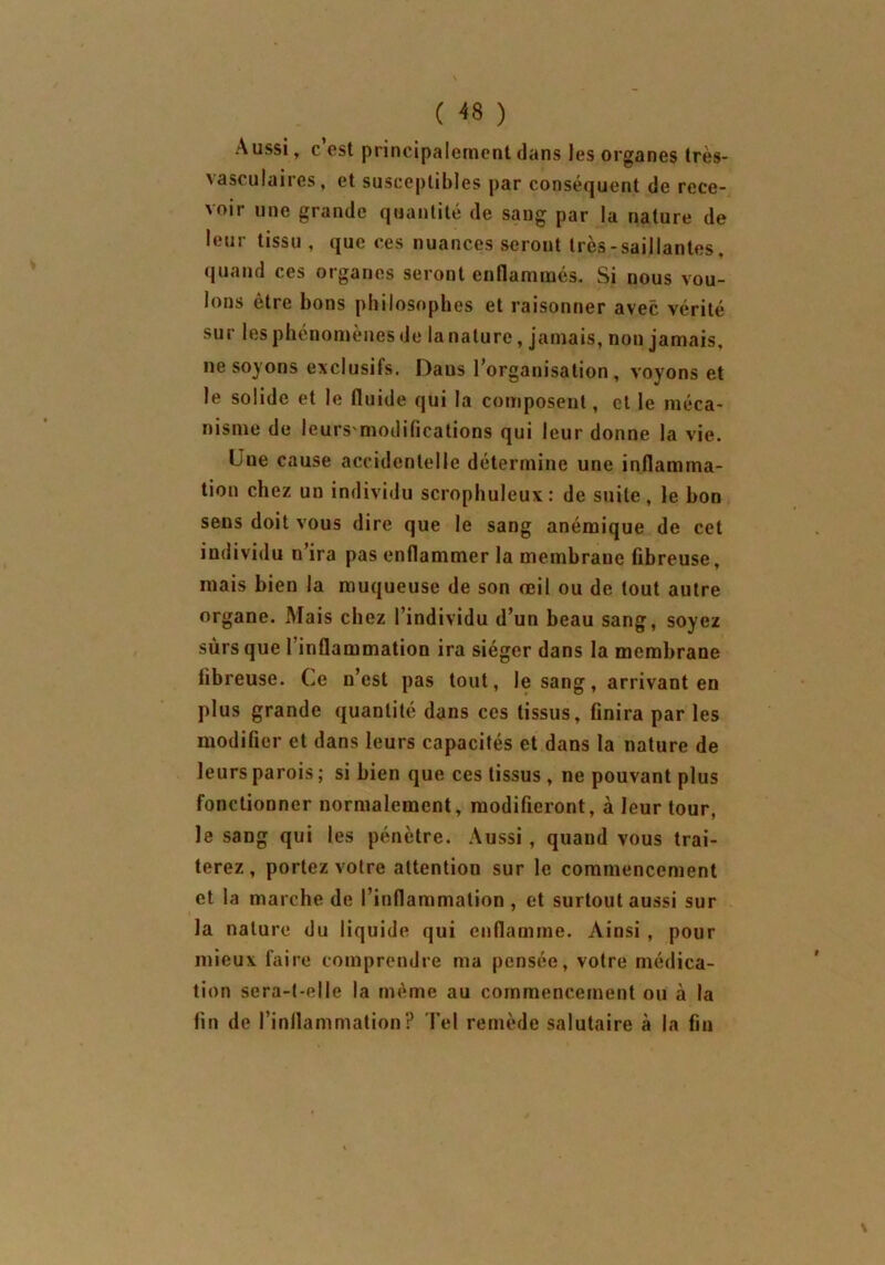 Aussi, c est principalement dans les organes très- vasculaires, et susceptibles par conséquent de rece- voir une grande quantité de sang par la nature de leur tissu , que ces nuances seront très-saillantes, quand ces organes seront enflammés. Si nous vou- lons être bons philosophes et raisonner avec vérité sur les phénomènes de la nature, jamais, non jamais, ne soyons exclusifs. Daus l’organisation, voyons et le solide et le fluide qui la composent, et le méca- nisme de leurs'modifications qui leur donne la vie. l ue cause accidentelle détermine une inflamma- tion chez un individu scrophuleux: de suite, le bon sens doit vous dire que le sang anémique de cet individu n’ira pas enflammer la membrane fibreuse, mais bien la muqueuse de son œil ou de tout autre organe. Mais chez l’individu d’un beau sang, soyez surs que l’inflammation ira siéger dans la membrane fibreuse. Ce n’est pas tout, le sang, arrivant en plus grande quantité dans ces tissus, finira par les modifier et dans leurs capacités et dans la nature de leurs parois ; si bien que ces tissus , ne pouvant plus fonctionner normalement, modifieront, à leur tour, le sang qui les pénètre. Aussi , quand vous trai- terez, portez votre attention sur le commencement et la marche de l’inflammation , et surtout aussi sur la nature du liquide qui enflamme. Ainsi , pour mieux faire comprendre ma pensée, votre médica- tion sera-t-elle la même au commencement ou à la fin de l’inflammation? Tel remède salutaire à la fin