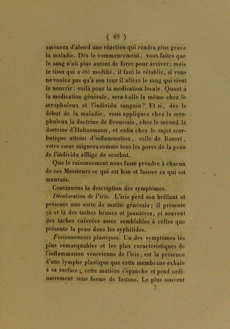 amènera d’abord une réaction qui rendra plus grave la maladie. Dès le commencement, vous faites que le sang n’ait plus autant de force pour arriver; mais le tissu qui a été modifié, il faut le rétablir, si vous ne voulez pas qu’à son tour il altère le sang qui vient le nourrir: voilà pour la médication locale. Quant à la médication générale, sera-t-elle la même chez le scrophuleux et l’individu sanguin? Et si, dès le début de la maladie, vous appliquez chez le scro- phuleux la doctrine de Broussais, chez le second la doctrine d’Hahnemann, et enfin chez le sujet scor- butique atteint d’inflammation , celle de Rasori , voire cœur saignera comme tous les pores de la peau de l’individu affligé de scorbut. Que le raisonnement nous fasse prendre à chacun de ces Messieurs ce qui est bon et laisser ce qui est mauvais. Continuons la description des symptômes. Décoloration de l’iris. L’iris perd son brillant et présente une sorte de matité générale; il présente çà et là des taches brunes et jaunâtres, et souvent des taches cuivrées assez semblables à celles que présente la peau dans les syphilides. Festonnements plastiques. Un des symptômes les plus remarquables et les plus caractéristiques de l’inflammation vénérienne de l’iris, est la présence d’une lymphe plastique que cette membrane exhale à sa surface ^ celle matière s’épanche et pend ordi- nairement sous forme de festons. Le plus souvent 7