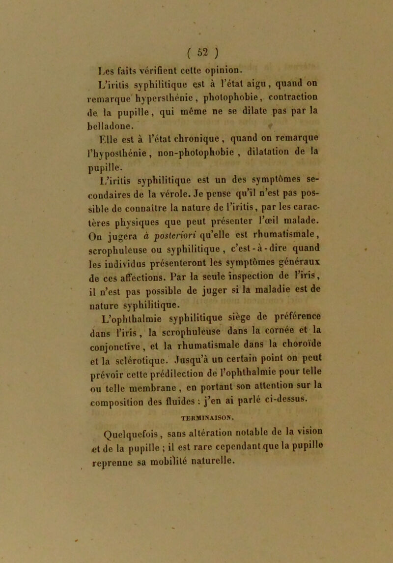 Les faits vérifient cette opinion. L’iritis syphilitique est à l’état aigu, quand on remarque hypersthénie, photophobie, contraction de la pupille, qui même ne se dilate pas parla belladone. Elle est à l’état chronique , quand on remarque l’hyposthénie, non-photophobie , dilatation de la pupille. l/irilis syphilitique est un des symptômes se- condaires de la vérole. Je pense qu’il n’est pas pos- sible de connaître la nature de l’iritis, par les carac- tères physiques que peut présenter l’œil malade. Ou jugera à posteriori qu’elle est rhumatismale, scrophuleuse ou syphilitique, c’est-à-dire quand les individus présenteront les symptômes généraux de ces affections. Par la seule inspection de l’iris, il n’est pas possible de juger si la maladie est de nature syphilitique. L’ophthalmie syphilitique siège de préférence dans l’iris, la scrophuleuse dans la cornée et la conjonctive, et la rhumatismale dans la choroïde et la sclérotique. Jusqu’à un certain point on peut prévoir cette prédilection de l’ophthalmie pour telle ou telle membrane, en portant son attention sur la composition des fluides : j’en ai parlé ci-dessus. TERMINAISON'. Quelquefois, sans altération notable de la vision et de la pupille ; il est rare cependant que la pupille reprenne sa mobilité naturelle.