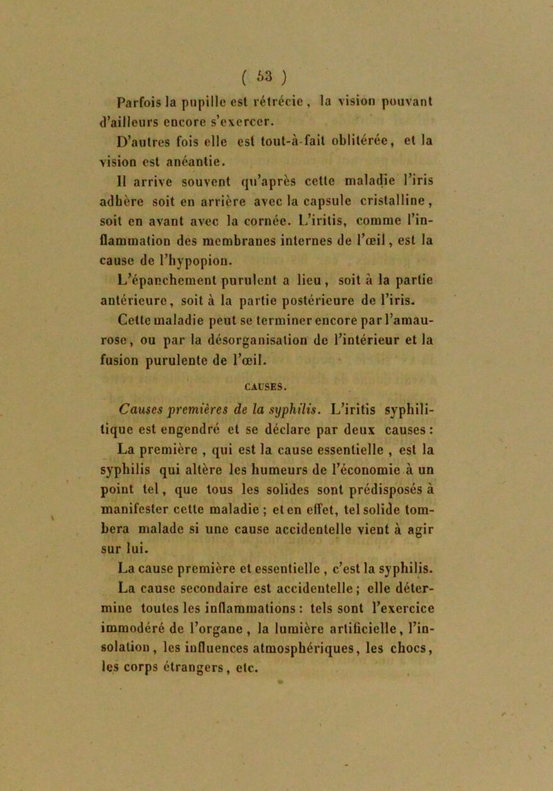 Parfois la pupille est rétrécie , la vision pouvant d’ailleurs encore s’exercer. D’autres fois elle est tout-à-fait oblitérée, et la vision est anéantie. Il arrive souvent qu’après cette maladie l’iris adhère soit en arrière avec la capsule cristalline , soit en avant avec la cornée. L’iritis, comme l’in- flammation des membranes internes de l’œil, est la cause de l’hypopion. L’épanchement purulent a lieu, soit à la partie antérieure, soit à la partie postérieure de l’iris. Cette maladie peut se terminer encore par l’amau- rose , ou par la désorganisation de l’intérieur et la fusion purulente de l’œil. CAUSES. Causes premières de la syphilis. L’iritis syphili- tique est engendré et se déclare par deux causes: La première , qui est la cause essentielle , est la syphilis qui altère les humeurs de l’économie à un point tel, que tous les solides sont prédisposés à manifester cette maladie ; et en effet, tel solide tom- bera malade si une cause accidentelle vient à agir sur lui. La cause première et essentielle , c’est la syphilis. La cause secondaire est accidentelle ; elle déter- mine toutes les inflammations : tels sont l’exercice immodéré de l’organe , la lumière artificielle, l’in- solation, les influences atmosphériques, les chocs, les corps étrangers , etc.